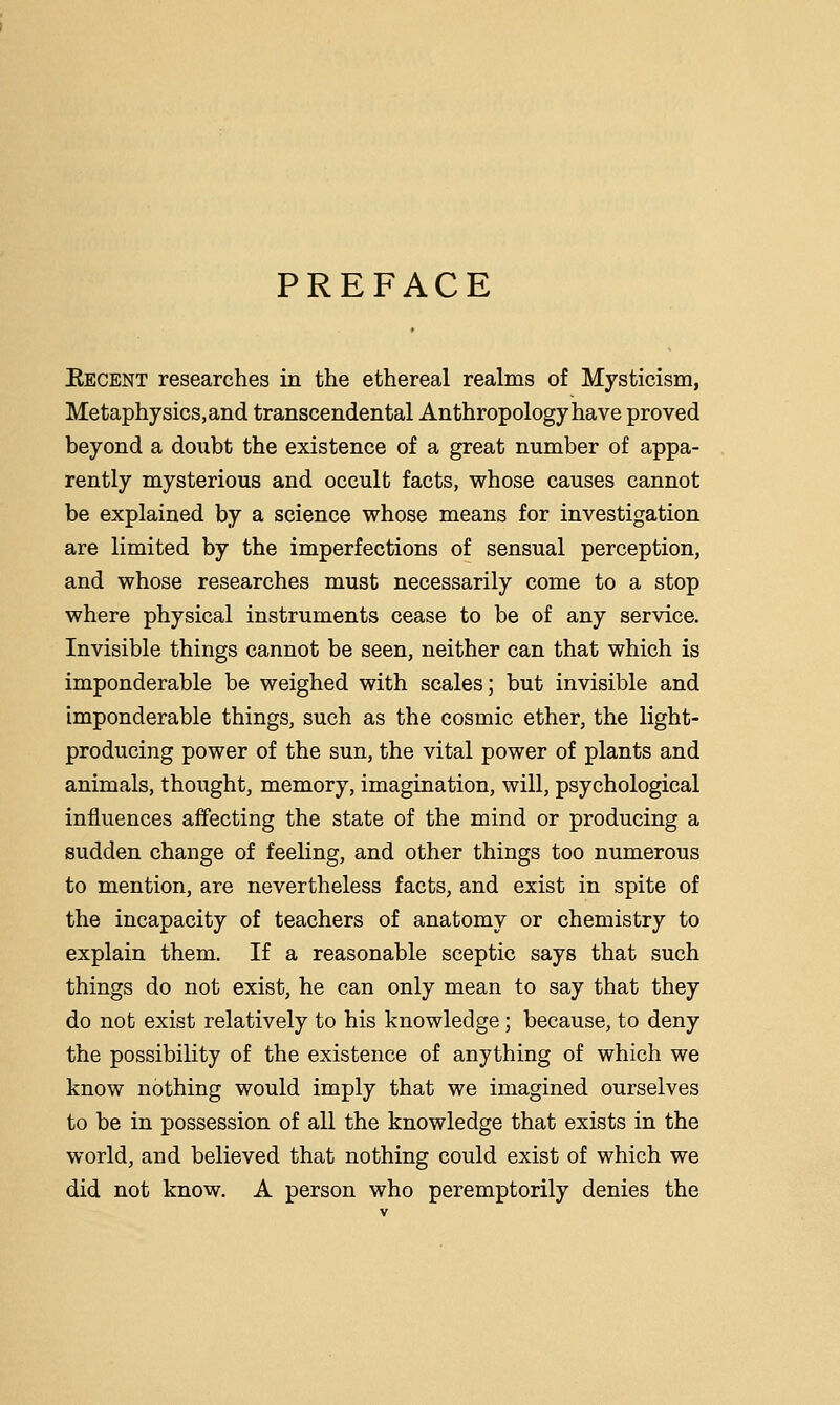 PREFACE Eecent researches in the ethereal realms of Mysticism, Metaphysics, and transcendental Anthropology have proved beyond a doubt the existence of a great number of appa- rently mysterious and occult facts, whose causes cannot be explained by a science whose means for investigation are limited by the imperfections of sensual perception, and whose researches must necessarily come to a stop where physical instruments cease to be of any service. Invisible things cannot be seen, neither can that which is imponderable be weighed with scales; but invisible and imponderable things, such as the cosmic ether, the light- producing power of the sun, the vital power of plants and animals, thought, memory, imagination, will, psychological influences affecting the state of the mind or producing a sudden change of feeling, and other things too numerous to mention, are nevertheless facts, and exist in spite of the incapacity of teachers of anatomy or chemistry to explain them. If a reasonable sceptic says that such things do not exist, he can only mean to say that they do not exist relatively to his knowledge ; because, to deny the possibility of the existence of anything of which we know nothing would imply that we imagined ourselves to be in possession of all the knowledge that exists in the world, and believed that nothing could exist of which we did not know. A person who peremptorily denies the