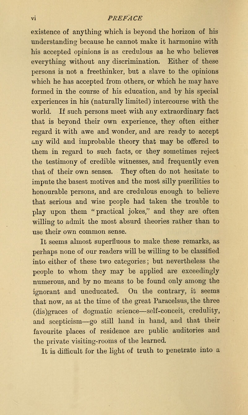 existence of anything which is beyond the horizon of his understanding because he cannot make it harmonise with his accepted opinions is as credulous as he who believes everything without any discrimination. Either of these persons is not a freethinker, but a slave to the opinions which he has accepted from others, or which he may have formed in the course of his education, and by his special experiences in his (naturally limited) intercourse with the world. If such persons meet with any extraordinary fact that is beyond their own experience, they often either regard it with awe and wonder, and are ready to accept any wild and improbable theory that may be offered to them in regard to such facts, or they sometimes reject the testimony of credible witnesses, and frequently even that of their own senses. They often do not hesitate to impute the basest motives and the most silly puerilities to honourable persons, and are credulous enough to believe that serious and wise people had taken the trouble to play upon them practical jokes, and they are often willing to admit the most absurd theories rather than to use their own common sense. It seems almost superfluous to make these remarks, as perhaps none of our readers will be willing to be classified into either of these two categories; but nevertheless the people to whom they may be applied are exceedingly numerous, and by no means to be found only among the ignorant and uneducated. On the contrary, it seems that now, as at the time of the great Paracelsus, the three (dis)graces of dogmatic science—self-conceit, credulity, and scepticism—go still hand in hand, and that their favourite places of residence are public auditories and the private visiting-rooms of the learned. It is difficult for the light of truth to penetrate into a