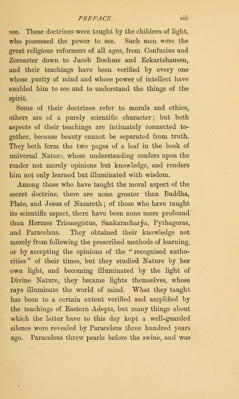 see. These doctrines were taught by the children of light, who possessed the power to see. Such men were the great religious reformers of all ages, from Confucius and Zoroaster down to Jacob Boehme and Eckartshausen, and their teachings have been verified by every one whose purity of mind and whose power of intellect have enabled him to see and to understand the things of the spirit. Some of their doctrines refer to morals and ethics, others are of a purely scientific character; but both aspects of their teachings are intimately connected to- gether, because beauty cannot be separated from truth. They both form the two pages of a leaf in the book of universal Nature, whose understanding confers upon the reader not merely opinions but knowledge, and renders him not only learned but illuminated with wisdom. Among those who have taught the moral aspect of the secret doctrine, there are none greater than Buddha, Plato, and Jesus of Nazareth; of those who have taught its scientific aspect, there have been none more profound than Hermes Trismegistus, Sankaracharya, Pythagoras, and Paracelsus. They obtained their knowledge not merely from following the prescribed methods of learning, or by accepting the opinions of the  recognised autho- rities of their times, but they studied Nature by her own light, and becoming illuminated by the light of Divine Nature, they became lights themselves, whose rays illuminate the world of mind. What they taught has been to a certain extent verified and amplified by the teachings of Eastern Adepts, but many things about which the latter have to this day kept a well-guarded silence were revealed by Paracelsus three hundred years ago. Paracelsus threw pearls before the swine, and was