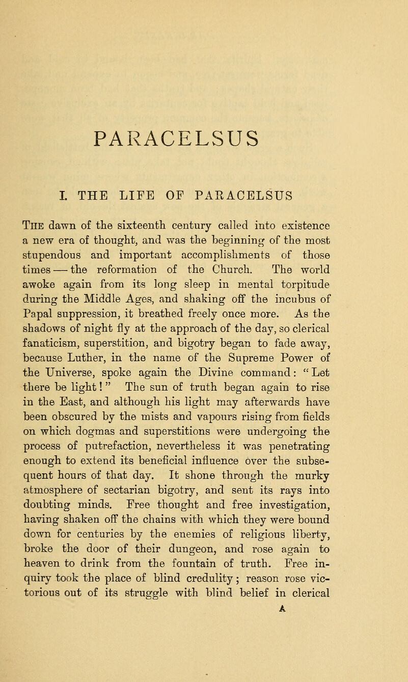 PARACELSUS I. THE LIFE OF PARACELSUS TnE dawn of the sixteenth century called into existence a new era of thought, and was the beginning of the most stupendous and important accomplishments of those times — the reformation of the Church. The world awoke again from its long sleep in mental torpitude during the Middle Ages, and shaking off the incubus of Papal suppression, it breathed freely once more. As the shadows of night fly at the approach of the day, so clerical fanaticism, superstition, and bigotry began to fade away, because Luther, in the name of the Supreme Power of the Universe, spoke again the Divine command:  Let there be light!  The sun of truth began again to rise in the East, and although his light may afterwards have been obscured by the mists and vapours rising from fields on which dogmas and superstitions were undergoing the process of putrefaction, nevertheless it was penetrating enough to extend its beneficial influence over the subse- quent hours of that day. It shone through the murky atmosphere of sectarian bigotry, and sent its rays into doubting minds. Free thought and free investigation, having shaken off the chains with which they were bound down for centuries by the enemies of religious liberty, broke the door of their dungeon, and rose again to heaven to drink from the fountain of truth. Free in- quiry took the place of blind credulity; reason rose vic- torious out of its struggle with blind belief in clerical A