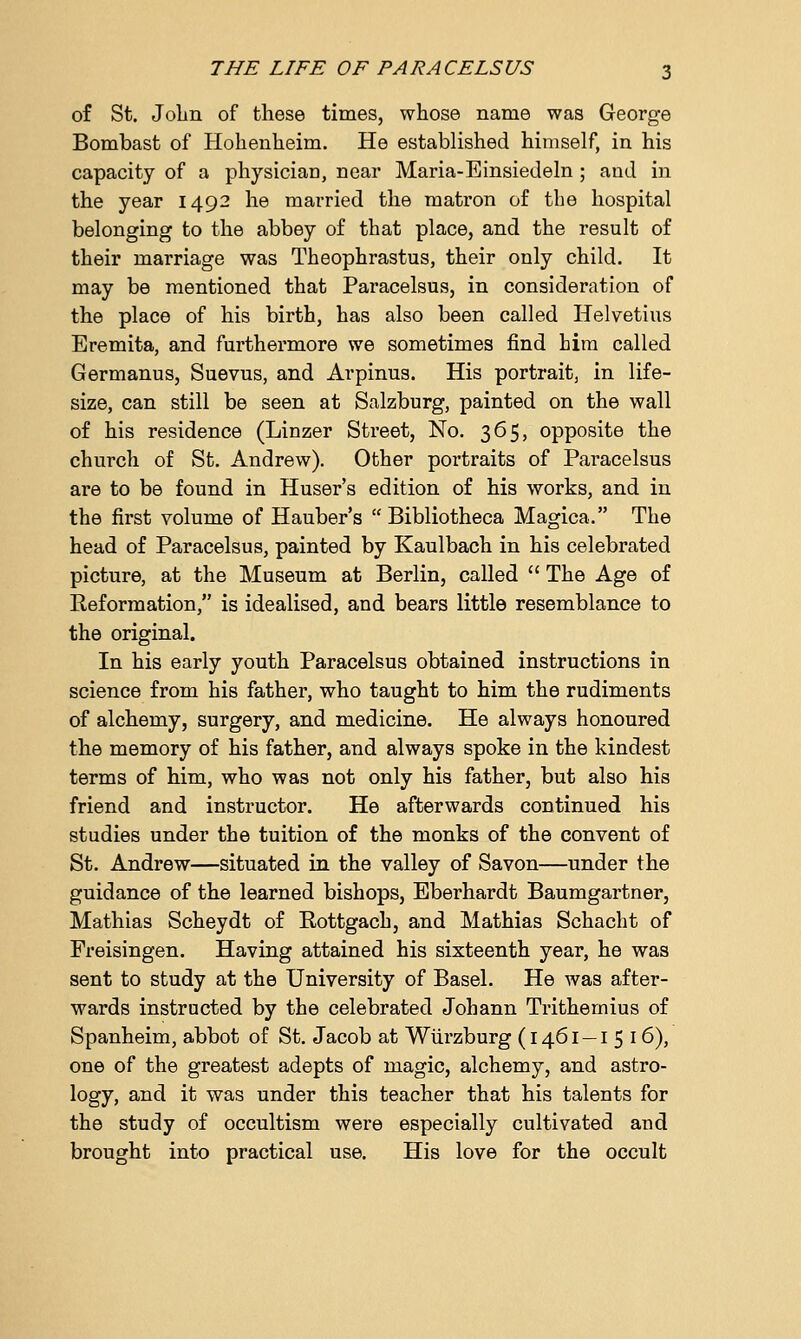 of St. John of these times, whose name was George Bombast of Hohenheim. He established himself, in his capacity of a physician, near Maria-Einsiedeln ; and in the year 1492 he married the matron of the hospital belonging to the abbey of that place, and the result of their marriage was Theophrastus, their only child. It may be mentioned that Paracelsus, in consideration of the place of his birth, has also been called Helvetius Eremita, and furthermore we sometimes find him called Germanus, Suevus, and Arpinus. His portrait, in life- size, can still be seen at Salzburg, painted on the wall of his residence (Linzer Street, No. 365, opposite the church of St. Andrew). Other poi'traits of Paracelsus are to be found in Huser's edition of his works, and in the first volume of Hauber's  Bibliotheca Magica. The head of Paracelsus, painted by Kaulbach in his celebrated picture, at the Museum at Berlin, called  The Age of Reformation, is idealised, and bears little resemblance to the original. In his early youth Paracelsus obtained instructions in science from his father, who taught to him the rudiments of alchemy, surgery, and medicine. He always honoured the memory of his father, and always spoke in the kindest terms of him, who was not only his father, but also his friend and instructor. He afterwards continued his studies under the tuition of the monks of the convent of St. Andrew—situated in the valley of Savon—under the guidance of the learned bishops, Eberhardt Baumgartner, Mathias Scheydt of Rottgach, and Mathias Schacht of Freisingen. Having attained his sixteenth year, he was sent to study at the University of Basel. He was after- wards instructed by the celebrated Johann Trithemius of Spanheim, abbot of St. Jacob at Wurzburg (1461 —I 5 16), one of the greatest adepts of magic, alchemy, and astro- logy, and it was under this teacher that his talents for the study of occultism were especially cultivated and brought into practical use. His love for the occult