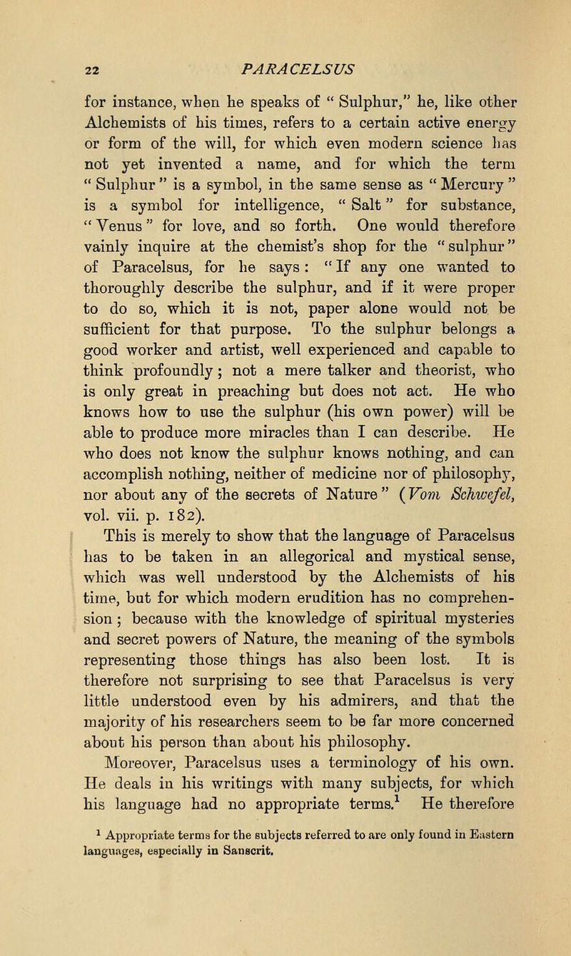 for instance, when he speaks of  Sulphur, he, like other Alchemists of his times, refers to a certain active energy or form of the will, for which even modern science has not yet invented a name, and for which the term  Sulphur  is a symbol, in the same sense as  Mercury  is a symbol for intelligence,  Salt for substance,  Venus  for love, and so forth. One would therefore vainly inquire at the chemist's shop for the  sulphur of Paracelsus, for he says:  If any one wanted to thoroughly describe the sulphur, and if it were proper to do so, which it is not, paper alone would not be sufficient for that purpose. To the sulphur belongs a good worker and artist, well experienced and capable to think profoundly; not a mere talker and theorist, who is only great in preaching but does not act. He who knows how to use the sulphur (his own power) will be able to produce more miracles than I can describe. He who does not know the sulphur knows nothing, and can accomplish nothing, neither of medicine nor of philosopher, nor about any of the secrets of Nature  (Vom Schwefel, vol. vii. p. 182). This is merely to show that the language of Paracelsus has to be taken in an allegorical and mystical sense, which was well understood by the Alchemists of his time, but for which modern erudition has no comprehen- sion ; because with the knowledge of spiritual mysteries and secret powers of Nature, the meaning of the symbols representing those things has also been lost. It is therefore not surprising to see that Paracelsus is very little understood even by his admirers, and that the majority of his researchers seem to be far more concerned about his person than about his philosophy. Moreover, Paracelsus uses a terminology of his own. He deals in his writings with many subjects, for which his language had no appropriate terms.1 He therefore 1 Appropriate terms for the subjects referred to are only found in Eastern languages, especially in Sanscrit.