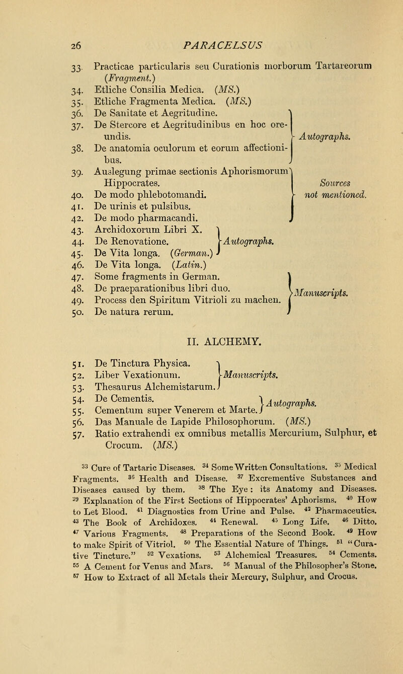 33. Practicae particularis seu Curationis morborum Tartareorum (Fragment.) Etliche Consilia Medica. (MS.) Etliche Fragmenta Medica. (MS.) De Sanitate et Aegritudine. De Stercore et Aegritudinibus en hoc ore- undis. }- Autographs. De anatomia oculorum et eoruin affectioni- bus. Auslegung primae sectionis Aphorisrnorunf Hippocrates. De modo phlebotomandi. De urinis et pulsibus. De modo pbarmacandi. Archidoxorum Libri X. | De Renovatione. [Autographs. De Vita longa. (German.) ' De Vita longa. (Latin.) Some fragments in German. 40. 4i 42 43 44 45 46, 47 48 49 50, Sources not mentioned. 1 De praeparationibus libri duo. ^Manuscripts. Process den Spirit ? De natura rerum. Process den Spiritum Vitrioli zu machen. [ II. ALCHEMY. De Tinctura Physica. ^ Liber Vexationum. YMamiscripts. Thesaurus Alchemistarum. J De Cementis. \ Autographs. Cementum super Venerem et Marte./ Das Manuale de Lapide Philosophorum. (MS.) Ratio extrahendi ex omnibus metallis Mercurium, Sulphur, et Crocum. (MS.) 33 Cure of Tartaric Diseases. 3i Some Written Consultations. S3 Medical Fragments. 3G Health and Disease. 37 Excrementive Substances and Diseases caused by them. 38 The Eye: its Anatomy and Diseases. 33 Explanation of the First Sections of Hippocrates' Aphorisms. 40 How to Let Blood. 41 Diagnostics from Urine and Pulse. 43 Pharmaceutics. 43 The Book of Archidoxes. 41 Renewal. 43 Long Life. 46 Ditto. 47 Various Fragments. a Preparations of the Second Book. 49 How to make Spirit of Vitriol. 50 The Essential Nature of Things. B1  Cura- tive Tincture. s2 Vexations. 53 Alchemical Treasures. 54 Cements. 55 A Cement for Venus and Mars. 5G Manual of the Philosopher's Stone. 67 How to Extract of all Metals their Mercury, Sulphur, and Crocus.