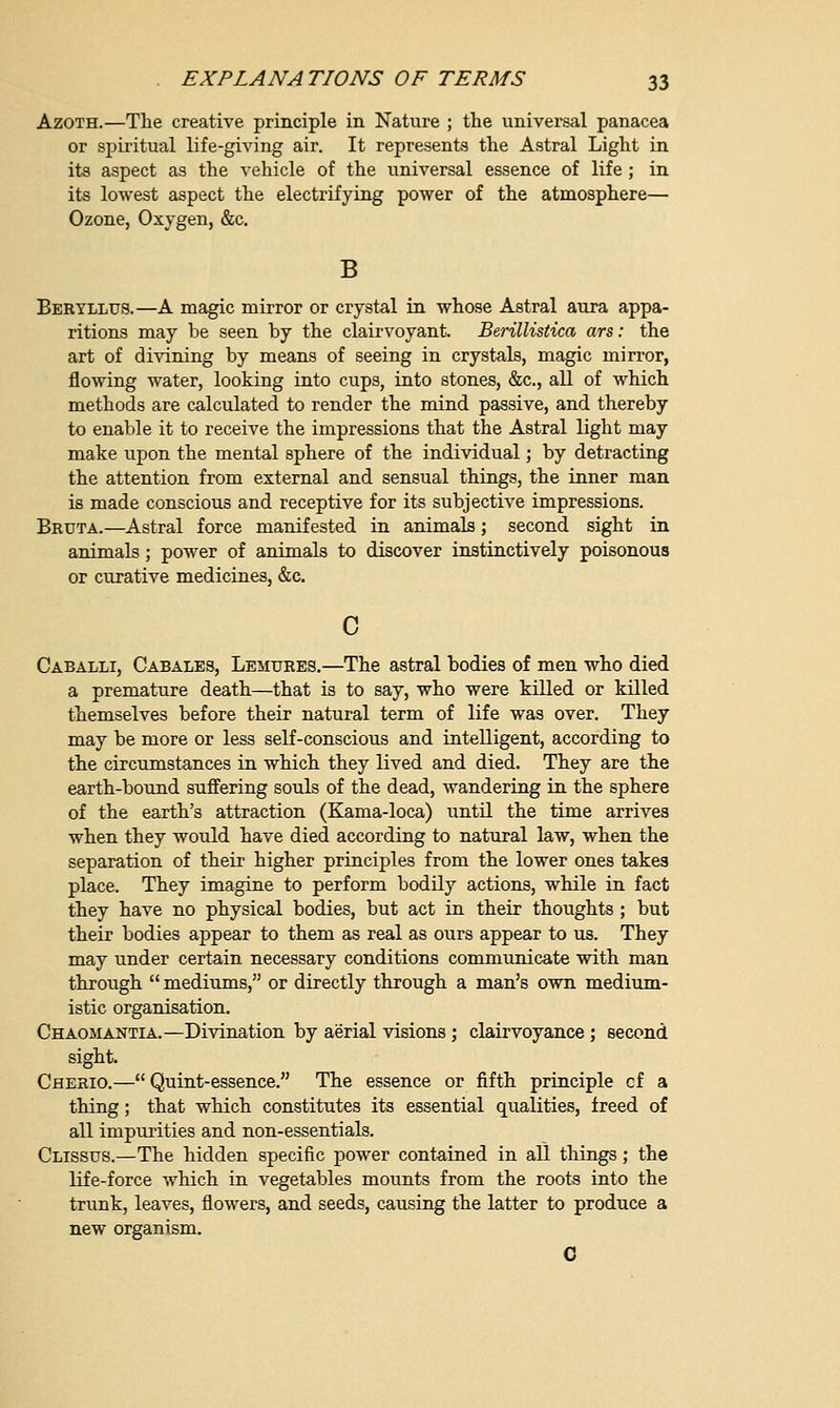 Azoth.—The creative principle in Nature ; the universal panacea or spiritual life-giving air. It represents the Astral Light in its aspect as the vehicle of the universal essence of life ; in its lowest aspect the electrifying power of the atmosphere— Ozone, Oxygen, &c. B Beryllus.—A magic mirror or crystal in whose Astral aura appa- ritions may be seen by the clairvoyant. Berillistica ars: the art of divining by means of seeing in crystals, magic mirror, flowing water, looking into cups, into stones, &c, all of which methods are calculated to render the mind passive, and thereby to enable it to receive the impressions that the Astral light may make upon the mental sphere of the individual; by detracting the attention from external and sensual things, the inner man is made conscious and receptive for its subjective impressions. Bruta.—Astral force manifested in animals; second sight in animals; power of animals to discover instinctively poisonous or curative medicines, &c. c Caballi, Cabales, Lemures.—The astral bodies of men who died a premature death—that is to say, who were killed or killed themselves before their natural term of life was over. They may be more or less self-conscious and intelligent, according to the circumstances in which they lived and died. They are the earth-bound suffering souls of the dead, wandering in the sphere of the earth's attraction (Kama-loca) until the time arrives when they would have died according to natural law, when the separation of their higher principles from the lower ones takes place. They imagine to perform bodily actions, while in fact they have no physical bodies, but act in their thoughts ; but their bodies appear to them as real as ours appear to us. They may under certain necessary conditions communicate with man through  mediums, or directly through a man's own medium- istic organisation. Chaomantia.—Divination by aerial visions ; clairvoyance ; second sight. Cherio.— Quint-essence. The essence or fifth principle cf a thing; that which constitutes its essential qualities, freed of all impurities and non-essentials. Clissus.—The hidden specific power contained in all things; the life-force which in vegetables mounts from the roots into the trunk, leaves, flowers, and seeds, causing the latter to produce a new organism. C