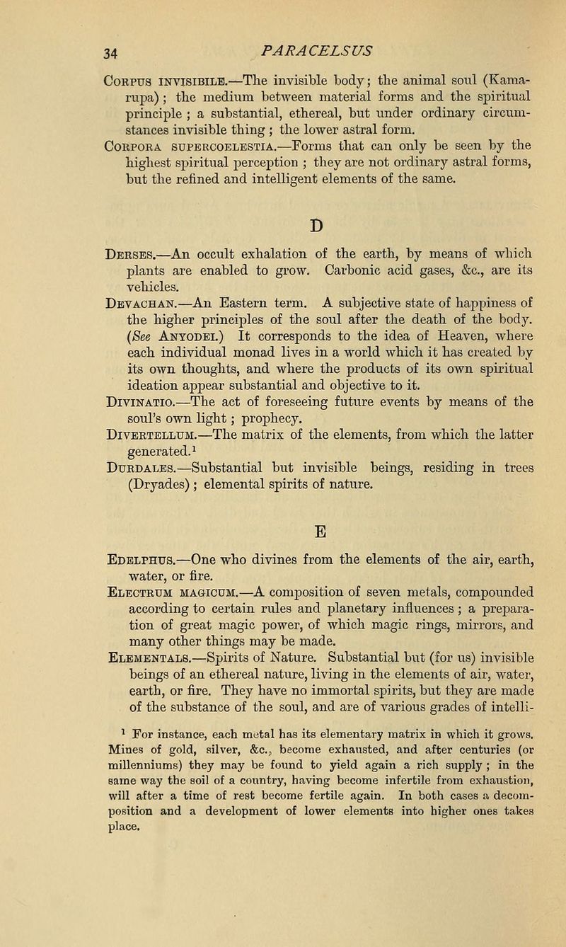 Corpus invisibile.—The invisible body; the animal soul (Kama- rupa) ; the medium between material forms and the spiritual principle ; a substantial, ethereal, but under ordinary circum- stances invisible thing ; the lower astral form. Corpora supercoelestia.-—Forms that can only be seen by the highest spiritual perception ; they are not ordinary astral forms, but the refined and intelligent elements of the same. D Derses.—An occult exhalation of the earth, by means of which plants are enabled to grow. Carbonic acid gases, &c, are its vehicles. Devachan.—An Eastern term. A subjective state of happiness of the higher principles of the soul after the death of the body. (See Anyodei.) It corresponds to the idea of Heaven, where each individual monad lives in a world which it has created by its own thoughts, and where the products of its own spiritual ideation appear substantial and objective to it. Divinatio.—The act of foreseeing future events by means of the soul's own light; prophecy. Divertellum.—The matrix of the elements, from which the latter generated.1 Durdales.—Substantial but invisible beings, residing in trees (Dryades) ; elemental spirits of nature. E Edelphus.—One who divines from the elements of the air, earth, water, or fire. Electrum magicom.—A composition of seven metals, compounded according to certain rules and planetary influences; a prepara- tion of great magic power, of which magic rings, mirrors, and many other things may be made. Elementals.—Spirits of Nature. Substantial but (for us) invisible beings of an ethereal nature, living in the elements of air, water, earth, or fire. They have no immortal spirits, but they are made of the substance of the soul, and are of various grades of intelli- 1 For instance, each metal has its elementary matrix in which it grows. Mines of gold, silver, &C, become exhausted, and after centuries (or millenniums) they may be found to yield again a rich supply ; in the same way the soil of a country, having become infertile from exhaustion, will after a time of rest become fertile again. In both cases a decom- position and a development of lower elements into higher ones takes place.