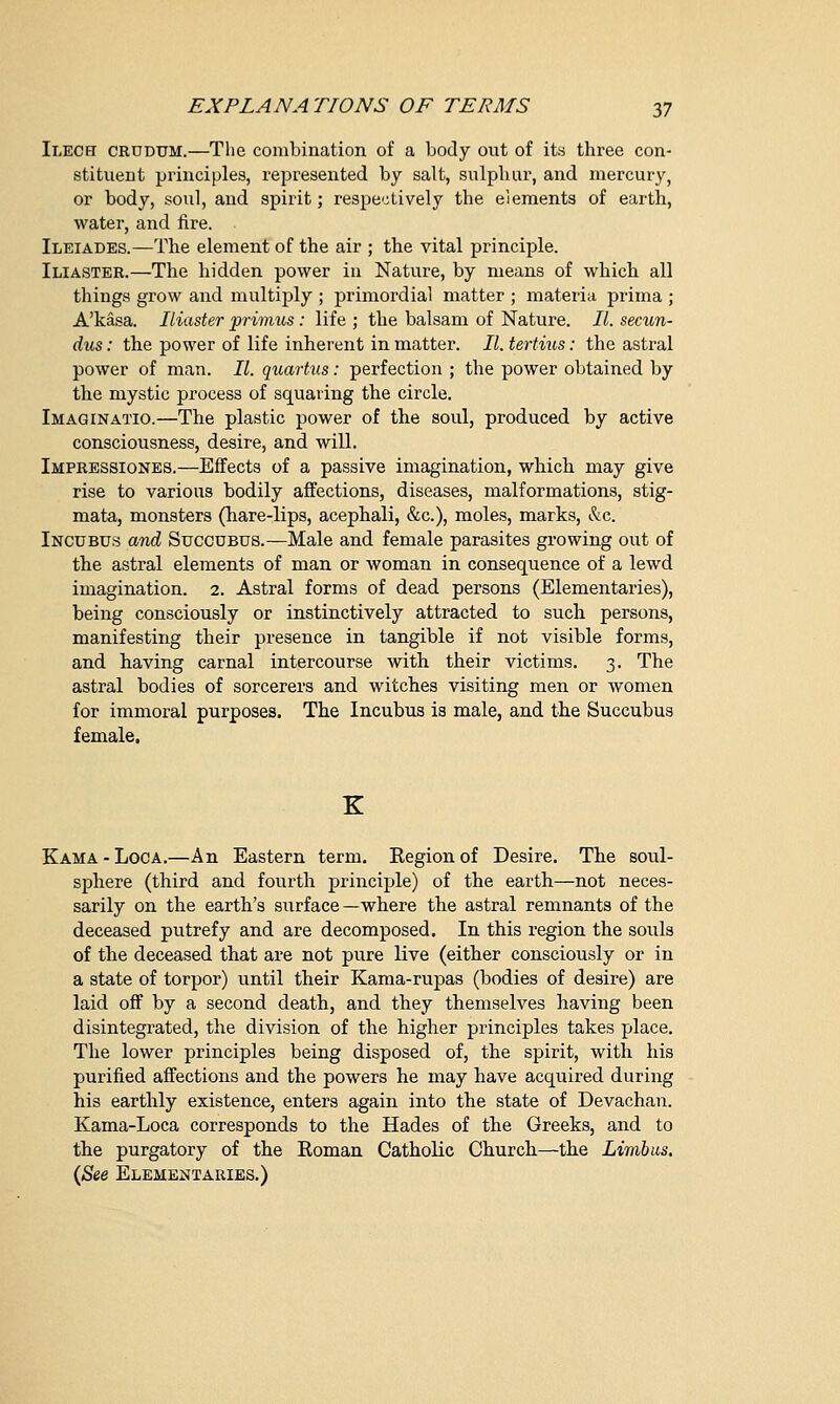 Ilech crudum.—Tlie combination of a body out of its three con- stituent principles, represented by salt, sulphur, and mercury, or body, soul, and spirit; respectively the elements of earth, water, and fire. Ileiades.—The element of the air ; the vital principle. Iliaster.—The hidden power in Nature, by means of which all things grow and multiply ; primordial matter ; materia prima ; A'kasa. Iliaster primus: life ; the balsam of Nature. II. secun- dus: the power of life inherent in matter. II. tertius: the astral power of man. II. quartus: perfection ; the power obtained by the mystic process of squaring the circle. Imaginatio.—The plastic power of the soul, produced by active consciousness, desire, and will. Impressiones.—Effects of a passive imagination, which may give rise to various bodily affections, diseases, malformations, stig- mata, monsters (hare-lips, acephali, &c), moles, marks, &c. Incubus and Succubus.—Male and female parasites growing out of the astral elements of man or woman in consequence of a lewd imagination. 2. Astral forms of dead persons (Elementaries), being consciously or instinctively attracted to such persons, manifesting their presence in tangible if not visible forms, and having carnal intercourse with their victims. 3. The astral bodies of sorcerers and witches visiting men or women for immoral purposes. The Incubus is male, and the Succubus female. K Kama-Loca.—An Eastern term. Region of Desire. The soul- sphere (third and fourth principle) of the earth—not neces- sarily on the earth's surface —where the astral remnants of the deceased putrefy and are decomposed. In this region the souls of the deceased that are not pure live (either consciously or in a state of torpor) until their Kama-rupas (bodies of desire) are laid off by a second death, and they themselves having been disintegrated, the division of the higher principles takes place. The lower principles being disposed of, the spirit, with his purified affections and the powers he may have acquired during his earthly existence, enters again into the state of Devachan. Kama-Loca corresponds to the Hades of the Greeks, and to the purgatory of the Roman Catholic Church—the Limb us. (See Elementaries.)