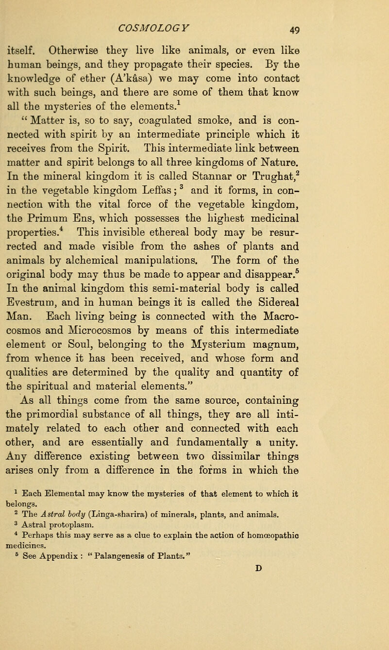 itself. Otherwise they live like animals, or even like human beings, and they propagate their species. By the knowledge of ether (A'kasa) we may come into contact with such beings, and there are some of them that know all the mysteries of the elements.1  Matter is, so to say, coagulated smoke, and is con- nected with spirit by an intermediate principle which it receives from the Spirit. This intermediate link between matter and spirit belongs to all three kingdoms of Nature. In the mineral kingdom it is called Stannar or Trughat,2 in the vegetable kingdom Leffas;3 and it forms, in con- nection with the vital force of the vegetable kingdom, the Primum Ens, which possesses the highest medicinal properties.4 This invisible ethereal body may be resur- rected and made visible from the ashes of plants and animals by alchemical manipulations. The form of the original body may thus be made to appear and disappear.5 In the animal kingdom this semi-material body is called Evestrum, and in human beings it is called the Sidereal Man. Each living being is connected with the Macro- cosmos and Microcosmos by means of this intermediate element or Soul, belonging to the Mysterium magnum, from whence it has been received, and whose form and qualities are determined by the quality and quantity of the spiritual and material elements. As all things come from the same source, containing the primordial substance of all things, they are all inti- mately related to each other and connected with each other, and are essentially and fundamentally a unity. Any difference existing between two dissimilar things arises only from a difference in the forms in which the 1 Each Elemental may know the mysteries of that element to which it belongs. 2 The Astral body (Linga-sharira) of minerals, plants, and animals. 3 Astral protoplasm. 4 Perhaps this may serve as a clue to explain the action of homoeopathic medicines. 6 See Appendix :  Palangenesis of Plants. D