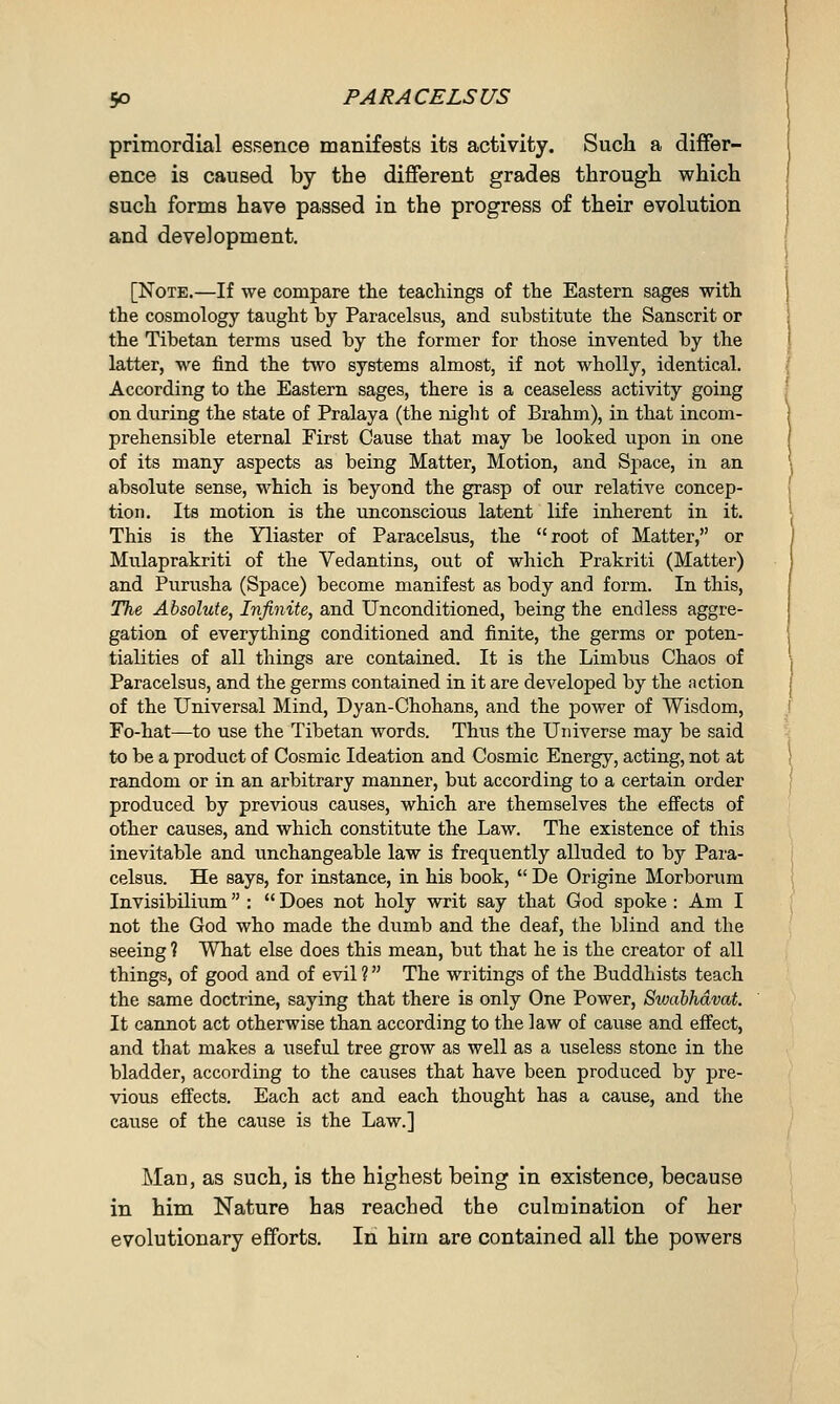 primordial essence manifests its activity. Such a differ- ence is caused by the different grades through which such forms have passed in the progress of their evolution and development. [Note.—If we compare the teachings of the Eastern sages with the cosmology taught by Paracelsus, and substitute the Sanscrit or the Tibetan terms used by the former for those invented by the latter, we find the two systems almost, if not wholly, identical. According to the Eastern sages, there is a ceaseless activity going on during the state of Pralaya (the night of Brahm), in that incom- prehensible eternal First Cause that may be looked upon in one of its many aspects as being Matter, Motion, and Space, in an absolute sense, which is beyond the grasp of our relative concep- tion. Its motion is the unconscious latent life inherent in it. This is the Yliaster of Paracelsus, the root of Matter, or Mulaprakriti of the Vedantins, out of which Prakriti (Matter) and Purusha (Space) become manifest as body and form. In this, The Absolute, Infinite, and Unconditioned, being the endless aggre- gation of everything conditioned and finite, the germs or poten- tialities of all things are contained. It is the Limbus Chaos of Paracelsus, and the germs contained in it are developed by the action of the Universal Mind, Dyan-Chohans, and the power of Wisdom, Fo-hat—to use the Tibetan words. Thus the Universe may be said to be a product of Cosmic Ideation and Cosmic Energy, acting, not at random or in an arbitrary manner, but according to a certain order produced by previous causes, which are themselves the effects of other causes, and which constitute the Law. The existence of this inevitable and unchangeable law is frequently alluded to by Para- celsus. He says, for instance, in his book,  De Origine Morborum Invisibilium :  Does not holy writ say that God spoke : Am I not the God who made the dumb and the deaf, the blind and the seeing ? What else does this mean, but that he is the creator of all things, of good and of evil ? The writings of the Buddhists teach the same doctrine, saying that there is only One Power, Swabhdvat. It cannot act otherwise than according to the law of cause and effect, and that makes a useful tree grow as well as a useless stone in the bladder, according to the causes that have been produced by pre- vious effects. Each act and each thought has a cause, and the cause of the cause is the Law.] Man, as such, is the highest being in existence, because in him Nature has reached the culmination of her evolutionary efforts. In him are contained all the powers