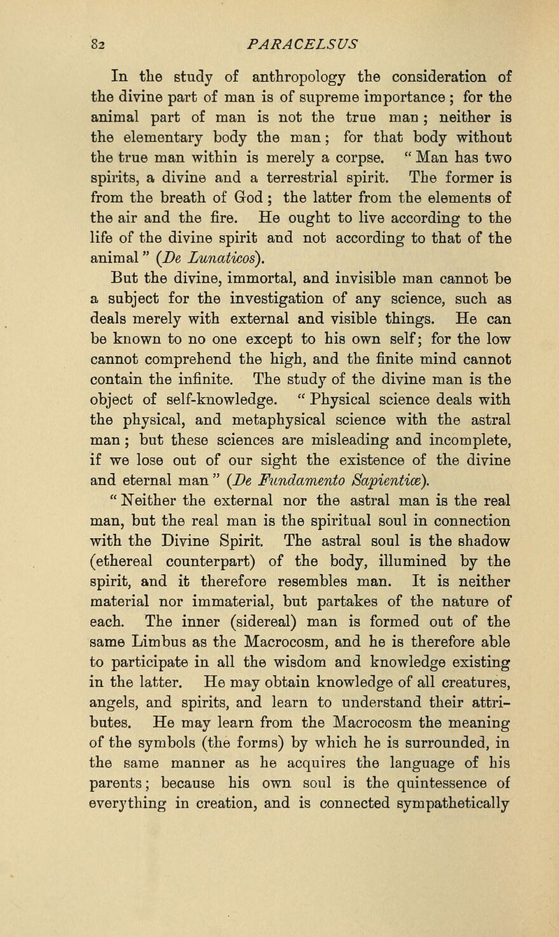 In the study of anthropology the consideration of the divine part of man is of supreme importance ; for the animal part of man is not the true man ; neither is the elementary body the man; for that body without the true man within is merely a corpse.  Man has two spirits, a divine and a terrestrial spirit. The former is from the breath of God ; the latter from the elements of the air and the fire. He ought to live according to the life of the divine spirit and not according to that of the animal (De, Zunaticos). But the divine, immortal, and invisible man cannot be a subject for the investigation of any science, such as deals merely with external and visible things. He can be known to no one except to his own self; for the low cannot comprehend the high, and the finite mind cannot contain the infinite. The study of the divine man is the object of self-knowledge.  Physical science deals with the physical, and metaphysical science with the astral man; but these sciences are misleading and incomplete, if we lose out of our sight the existence of the divine and eternal man  (De Fundamento Sapientice).  Neither the external nor the astral man is the real man, but the real man is the spiritual soul in connection with the Divine Spirit. The astral soul is the shadow (ethereal counterpart) of the body, illumined by the spirit, and it therefore resembles man. It is neither material nor immaterial, but partakes of the nature of each. The inner (sidereal) man is formed out of the same Limbus as the Macrocosm, and he is therefore able to participate in all the wisdom and knowledge existing in the latter. He may obtain knowledge of all creatures, angels, and spirits, and learn to understand their attri- butes. He may learn from the Macrocosm the meaning of the symbols (the forms) by which he is surrounded, in the same manner as he acquires the language of his parents; because his own soul is the quintessence of everything in creation, and is connected sympathetically