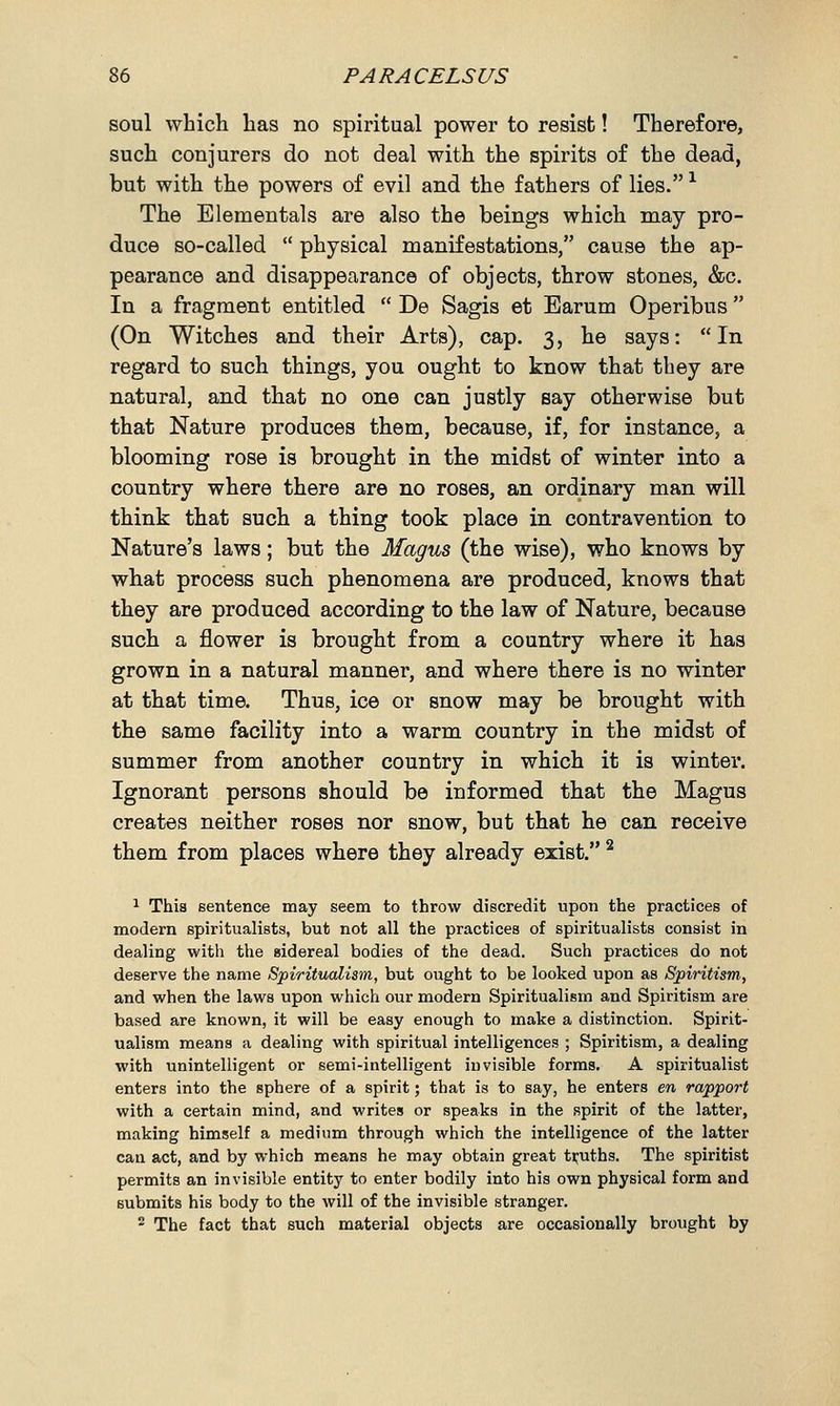 soul which has no spiritual power to resist! Therefore, such conjurers do not deal with the spirits of the dead, but with the powers of evil and the fathers of lies.1 The Elementals are also the beings which may pro- duce so-called  physical manifestations, cause the ap- pearance and disappearance of objects, throw stones, &c. In a fragment entitled  De Sagis et Earum Operibus (On Witches and their Arts), cap. 3, he says: In regard to such things, you ought to know that they are natural, and that no one can justly say otherwise but that Nature produces them, because, if, for instance, a blooming rose is brought in the midst of winter into a country where there are no roses, an ordinary man will think that such a thing took place in contravention to Nature's laws; but the Magus (the wise), who knows by what process such phenomena are produced, knows that they are produced according to the law of Nature, because such a flower is brought from a country where it has grown in a natural manner, and where there is no winter at that time. Thus, ice or snow may be brought with the same facility into a warm country in the midst of summer from another country in which it is winter. Ignorant persons should be informed that the Magus creates neither roses nor snow, but that he can receive them from places where they already exist. 2 1 This sentence may seem to throw discredit upon the practices of modern spiritualists, but not all the practices of spiritualists consist in dealing with the sidereal bodies of the dead. Such practices do not deserve the name Spiritualism, but ought to be looked upon as Spiritism, and when the laws upon which our modern Spiritualism and Spiritism are based are known, it will be easy enough to make a distinction. Spirit- ualism means a dealing with spiritual intelligences ; Spiritism, a dealing with unintelligent or semi-intelligent invisible forms. A spiritualist enters into the sphere of a spirit; that is to say, he enters en rapport with a certain mind, and writes or speaks in the spirit of the latter, making himself a medium through which the intelligence of the latter can act, and by which means he may obtain great truths. The spiritist permits an invisible entity to enter bodily into his own physical form and submits his body to the will of the invisible stranger. 2 The fact that such material objects are occasionally brought by