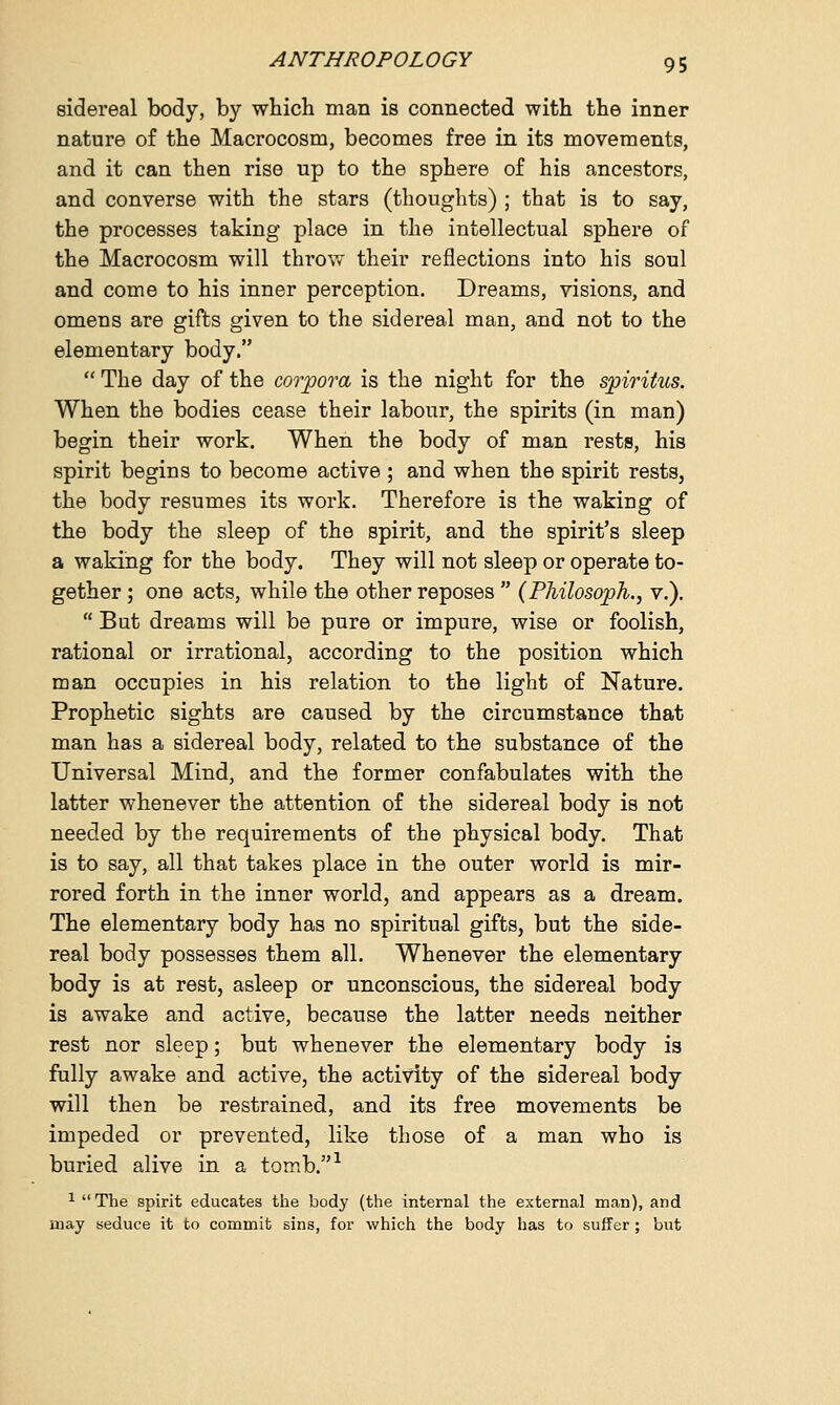 sidereal body, by which man is connected with the inner nature of the Macrocosm, becomes free in its movements, and it can then rise up to the sphere of his ancestors, and converse with the stars (thoughts) ; that is to say, the processes taking place in the intellectual sphere of the Macrocosm will throw their reflections into his soul and come to his inner perception. Dreams, visions, and omens are gifts given to the sidereal man, and not to the elementary body.  The day of the corpora is the night for the spiritus. When the bodies cease their labour, the spirits (in man) begin their work. When the body of man rests, his spirit begins to become active ; and when the spirit rests, the body resumes its work. Therefore is the waking of the body the sleep of the spirit, and the spirit's sleep a waking for the body. They will not sleep or operate to- gether ; one acts, while the other reposes  (Philosoph., v.).  But dreams will be pure or impure, wise or foolish, rational or irrational, according to the position which man occupies in his relation to the light of Nature. Prophetic sights are caused by the circumstance that man has a sidereal body, related to the substance of the Universal Mind, and the former confabulates with the latter whenever the attention of the sidereal body is not needed by the requirements of the physical body. That is to say, all that takes place in the outer world is mir- rored forth in the inner world, and appears as a dream. The elementary body has no spiritual gifts, but the side- real body possesses them all. Whenever the elementary body is at rest, asleep or unconscious, the sidereal body is awake and active, because the latter needs neither rest nor sleep; but whenever the elementary body is fully awake and active, the activity of the sidereal body will then be restrained, and its free movements be impeded or prevented, like those of a man who is buried alive in a tomb.1 1 The spirit educates the body (the internal the external man), and may seduce it to commit sins, for which the body has to suffer; but