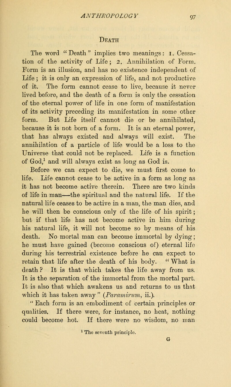 Death The word Death implies two meanings: I. Cessa- tion of the activity of Life; 2. Annihilation of Form. Form is an illusion, and has no existence independent of Life; it is only an expression of life, and not productive of it. The form cannot cease to live, because it never lived before, and the death of a form is only the cessation of the eternal power of life in one form of manifestation of its activity preceding its manifestation in some other form. But Life itself cannot die or be annihilated, because it is not born of a form. It is an eternal power, that has always existed and always will exist. The annihilation of a particle of life would be a loss to the Universe that could not be replaced. Life is a function of God,1 and will always exist as long as God is. Before we can expect to die, we must first come to life. Life cannot cease to be active in a form as long as it has not become active therein. There are two kinds of life in man—the spiritual and the natural life. If the natural life ceases to be active in a man, the man dies, and he will then be conscious only of the life of his spirit; but if that life has not become active in him during his natural life, it will not become so by means of his death. No mortal man can become immortal by dying; he must have gained (become conscious of) eternal life during his terrestrial existence before he can expect to retain that life after the death of his body.  What is death ? It is that which takes the life away from us. It is the separation of the immortal from the mortal part. It is also that which awakens us and returns to us that which it has taken away  (Paramirum, ii.).  Each form is an embodiment of certain principles or qualities. If there were, for instance, no heat, nothing could become hot. If there were no wisdom, no man 1 The seventh principle. G