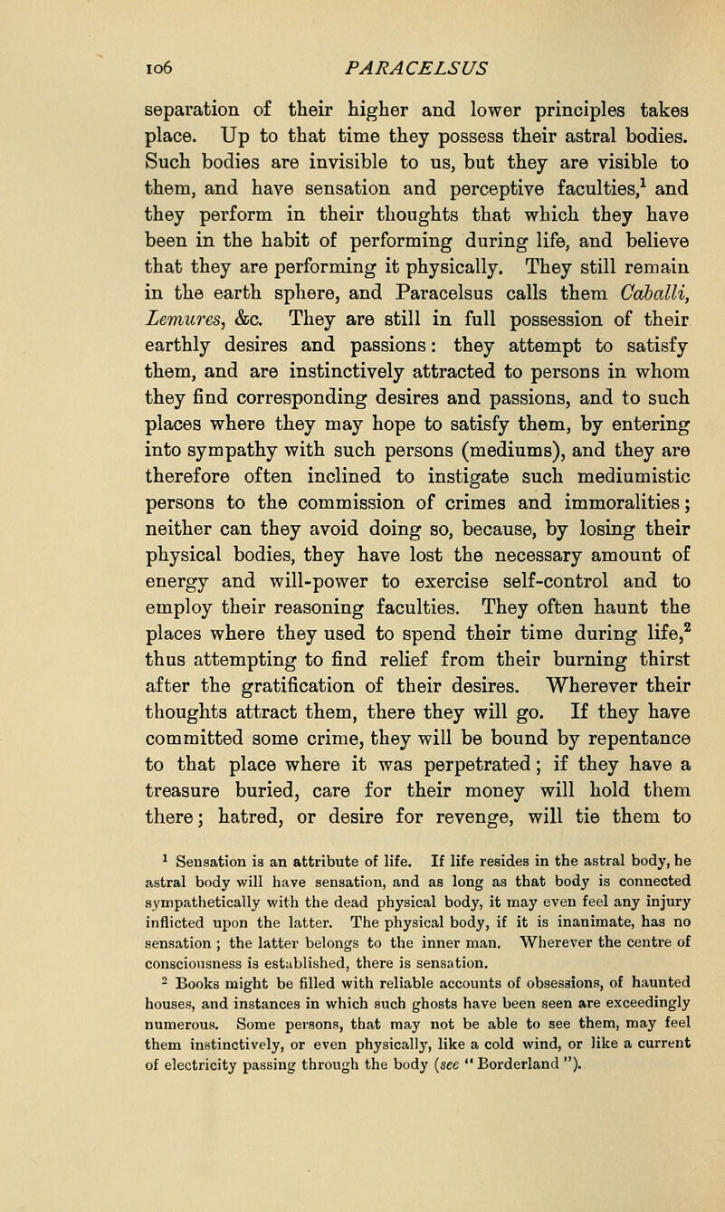 separation of their higher and lower principles takes place. Up to that time they possess their astral bodies. Such bodies are invisible to us, but they are visible to them, and have sensation and perceptive faculties,1 and they perform in their thoughts that which they have been in the habit of performing during life, and believe that they are performing it physically. They still remain in the earth sphere, and Paracelsus calls them Cdballi, Lemures, &c. They are still in full possession of their earthly desires and passions: they attempt to satisfy them, and are instinctively attracted to persons in whom they find corresponding desires and passions, and to such places where they may hope to satisfy them, by entering into sympathy with such persons (mediums), and they are therefore often inclined to instigate such mediumistic persons to the commission of crimes and immoralities; neither can they avoid doing so, because, by losing their physical bodies, they have lost the necessary amount of energy and will-power to exercise self-control and to employ their reasoning faculties. They often haunt the places where they used to spend their time during life,2 thus attempting to find relief from their burning thirst after the gratification of their desires. Wherever their thoughts attract them, there they will go. If they have committed some crime, they will be bound by repentance to that place where it was perpetrated; if they have a treasure buried, care for their money will hold them there; hatred, or desire for revenge, will tie them to 1 Seusation is an attribute of life. If life resides in the astral body, he astral body will have sensation, and as long as that body is connected sympathetically with the dead physical body, it may even feel any injury inflicted upon the latter. The physical body, if it is inanimate, has no sensation ; the latter belongs to the inner man. Wherever the centre of consciousness is established, there is sensation. 2 Books might be filled with reliable accounts of obsessions, of haunted houses, and instances in which such ghosts have been seen are exceedingly numerous. Some persons, that may not be able to see them, may feel them instinctively, or even physical^, like a cold wind, or like a current of electricity passing through the body (see  Borderland ).