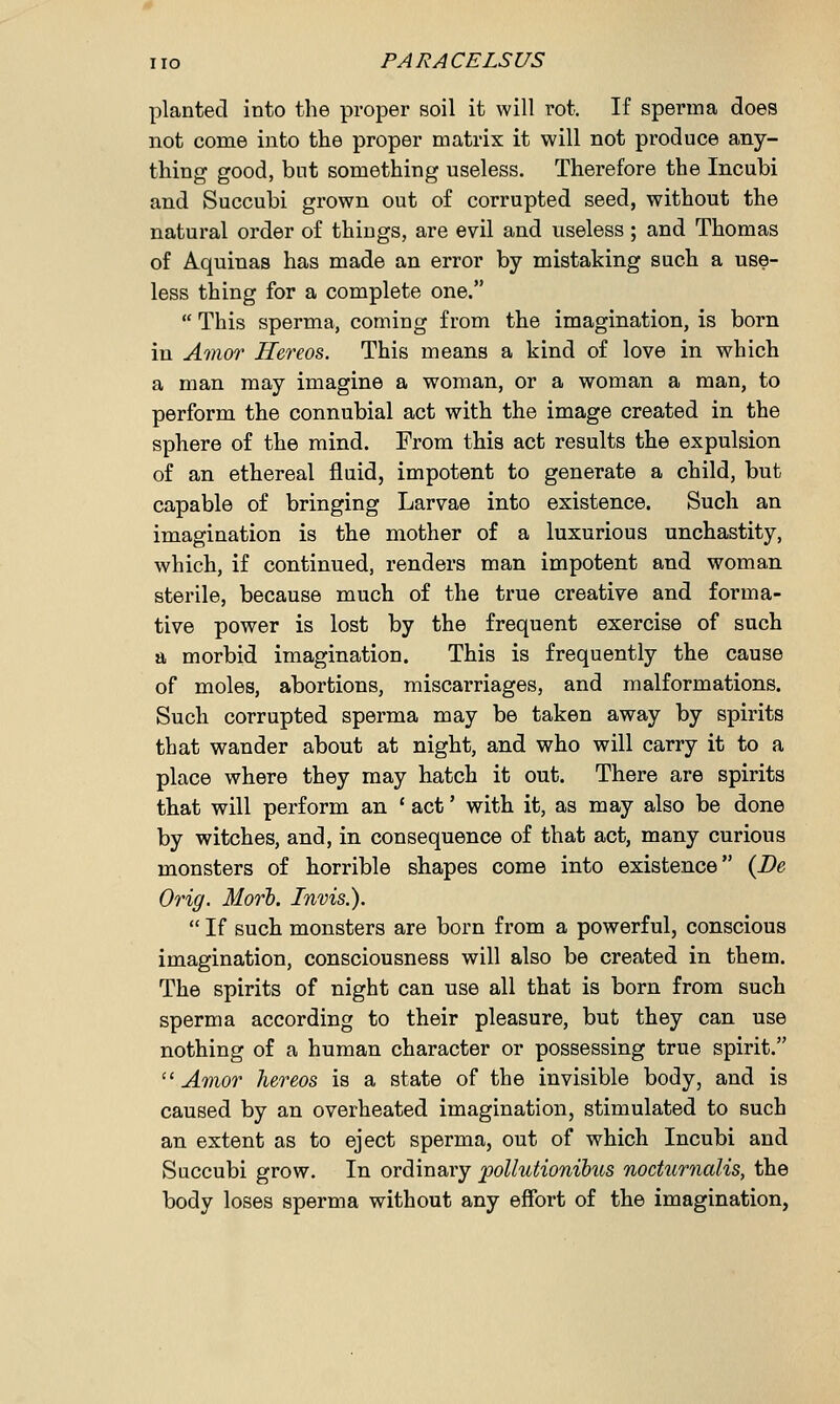 planted into the proper soil it will rot. If spenna does not come into the proper matrix it will not produce any- thing good, but something useless. Therefore the Incubi and Succubi grown out of corrupted seed, without the natural order of things, are evil and useless; and Thomas of Aquinas has made an error by mistaking such a use- less thing for a complete one.  This sperma, coming from the imagination, is born in Amor Hereos. This means a kind of love in which a man may imagine a woman, or a woman a man, to perform the connubial act with the image created in the sphere of the mind. From this act results the expulsion of an ethereal fluid, impotent to generate a child, but capable of bringing Larvae into existence. Such an imagination is the mother of a luxurious unchastity, which, if continued, renders man impotent and woman sterile, because much of the true creative and forma- tive power is lost by the frequent exercise of such a morbid imagination. This is frequently the cause of moles, abortions, miscarriages, and malformations. Such corrupted sperma may be taken away by spirits that wander about at night, and who will carry it to a place where they may hatch it out. There are spirits that will perform an ' act' with it, as may also be done by witches, and, in consequence of that act, many curious monsters of horrible shapes come into existence (De Orig. Morb. Invis.).  If such monsters are born from a powerful, conscious imagination, consciousness will also be created in them. The spirits of night can use all that is born from such sperma according to their pleasure, but they can use nothing of a human character or possessing true spirit.  Amor hereos is a state of the invisible body, and is caused by an overheated imagination, stimulated to such an extent as to eject sperma, out of which Incubi and Succubi grow. In ordinary pollutionibus nocturnalis, the body loses sperma without any effort of the imagination,