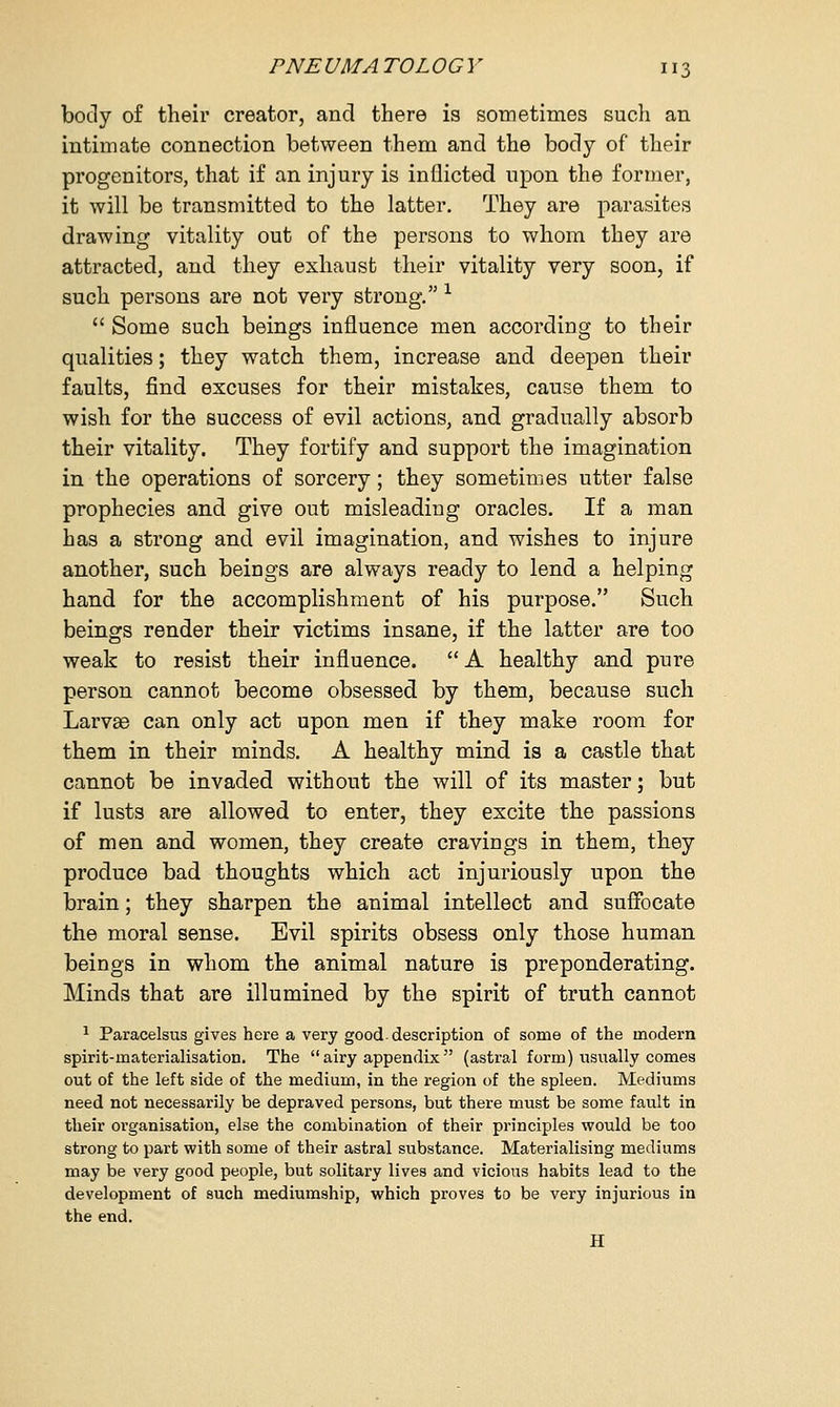 body of their creator, and there is sometimes such an intimate connection between them and the body of their progenitors, that if an injury is inflicted upon the former, it will be transmitted to the latter. They are parasites drawing vitality out of the persons to whom they are attracted, and they exhaust their vitality very soon, if such persons are not very strong. x  Some such beings influence men according to their qualities; they watch them, increase and deepen their faults, find excuses for their mistakes, cause them to wish for the success of evil actions, and gradually absorb their vitality. They fortify and support the imagination in the operations of sorcery; they sometimes utter false prophecies and give out misleading oracles. If a man has a strong and evil imagination, and wishes to injure another, such beings are always ready to lend a helping hand for the accomplishment of his purpose. Such beings render their victims insane, if the latter are too weak to resist their influence. A healthy and pure person cannot become obsessed by them, because such Larvas can only act upon men if they make room for them in their minds. A healthy mind is a castle that cannot be invaded without the will of its master; but if lusts are allowed to enter, they excite the passions of men and women, they create cravings in them, they produce bad thoughts which act injuriously upon the brain; they sharpen the animal intellect and suffocate the moral sense. Evil spirits obsess only those human beings in whom the animal nature is preponderating. Minds that are illumined by the spirit of truth cannot 1 Paracelsus gives here a very good-description of some of the modern spirit-materialisation. The  airy appendix  (astral form) usually comes out of the left side of the medium, in the region of the spleen. Mediums need not necessarily be depraved persons, but there must be some fault in their organisation, else the combination of their principles would be too strong to part with some of their astral substance. Materialising mediums may be very good people, but solitary lives and vicious habits lead to the development of such mediumship, which proves to be very injurious in the end. H