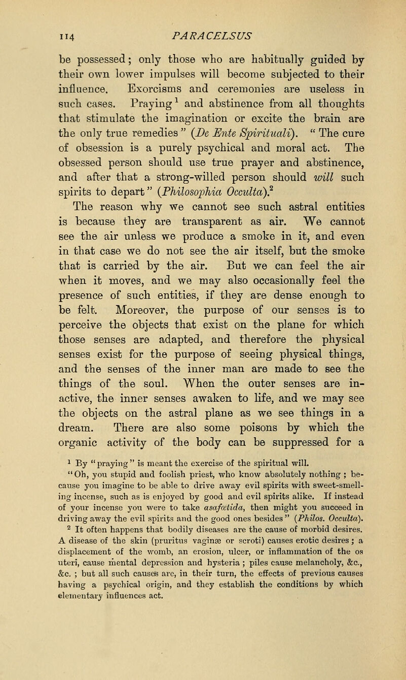 be possessed; only those who are habitually guided by their own lower impulses will become subjected to their influence. Exorcisms and ceremonies are useless in such cases. Praying1 and abstinence from all thoughts that stimulate the imagination or excite the brain are the ouly true remedies  (De JEnte Spirituali).  The cure of obsession is a purely psychical and moral act. The obsessed person should use true prayer and abstinence, and after that a strong-willed person should will such spirits to depart (Philosophia Occulta).2 The reason why we cannot see such astral entities is because they are transparent as air. We cannot see the air unless we produce a smoke in it, and even in that case we do not see the air itself, but the smoke that is carried by the air. But we can feel the air when it moves, and we may also occasionally feel the presence of such entities, if they are dense enough to be felt. Moreover, the purpose of our senses is to perceive the objects that exist on the plane for which those senses are adapted, and therefore the physical senses exist for the purpose of seeing physical things, and the senses of the inner man are made to see the things of the soul. When the outer senses are in- active, the inner senses awaken to life, and we may see the objects on the astral plane as we see things in a dream. There are also some poisons by which the organic activity of the body can be suppressed for a 1 By  praying  is meant the exercise of the spiritual will.  Oh, you stupid and foolish priest, who know absolutely nothing ; be- cause you imagine to be able to drive away evil spirits with sweet-smell- ing incense, such as is enjoyed by good and evil spirits alike. If instead of your incense you were to take asafcetida, then might you succeed in driving away the evil spirits and the good ones besides  (Philos. Occulta). 2 It often happens that bodily diseases are the cause of morbid desires. A disease of the skin (pruritus vaginae or scroti) causes erotic desires; a displacement of the womb, an erosion, ulcer, or inflammation of the os uteri, cause mental depression and hysteria; piles cause melancholy, &c, &c, ; but all such causels are, in their turn, the effects of previous causes having a psychical origin, and they establish the conditions by which elementary influences act.