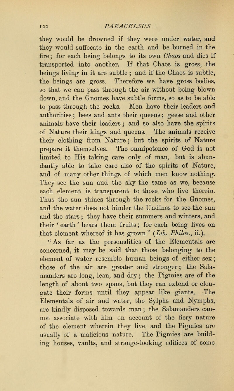 they would be drowned if they were under water, and they would suffocate in the earth and be burned in the fire; for each being belongs to its own Chaos and dies if transported into another. If that Chaos is gross, the beings living in it are subtle ; and if the Chaos is subtle, the beings are gross. Therefore we have gross bodies, so that we can pass through the air without being blown down, and the Gnomes have subtle forms, so as to be able to pass through the rocks. Men have their leaders and authorities; bees and ants their queens; geese and other animals'have their leaders; and so also have the spirits of Nature their kings and queens. The animals receive their clothing from Nature ; but the spirits of Nature prepare it themselves. The omnipotence of God is not limited to His taking care only of man, but is abun- dantly able to take care also of the spirits of Nature, and of many other things of which men know nothing. They see the sun and the sky the same as we, because each element is transparent to those who live therein. Thus the sun shines through the rocks for the Gnomes, and the water does not hinder the Undines to see the sun and the stars; they have their summers and winters, and their ' earth' bears them fruits; for each being lives on that element whereof it has grown (Lib. Philos., ii.).  As far as the personalities of the Elementals are concerned, it may be said that those belonging to the element of water resemble human beings of either sex; those of the air are greater and stronger; the Sala- manders are long, lean, and dry; the Pigmies are of the length of about two spans, but they can extend or elon- gate their forms until they appear like giants. The Elementals of air and water, the Sylphs and Nymphs, are kindly disposed towards man; the Salamanders can- not associate with him on account of the fiery nature of the element wherein they live, and the Pigmies are usually of a malicious nature. The Pigmies are build- ing houses, vaults, and strange-looking edifices of some