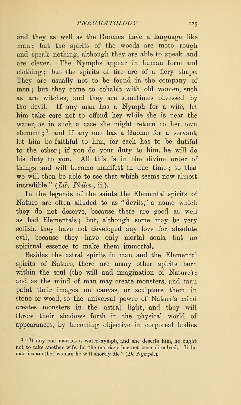 and they as well as the Gnomes have a language like man; but the spirits of the woods are more rough and speak nothing, although they are able to speak and are clever. The Nymphs appear in human form and clothing; but the spirits of fire are of a fiery shape. They are usually not to be found in the company of men; but they come to cohabit with old women, such as are witches, and they are sometimes obsessed by the devil. If any man has a Nymph for a wife, let him take care not to offend her while she is near the water, as in such a case she might return to her own element;1 and if any one has a Gnome for a servant, let him be faithful to him, for each has to be dutiful to the other; if you do your duty to him, he will do his duty to you. All this is in the divine order of things and will become manifest in due time; so that we will then be able to see that which seems now almost incredible  (Lib. Philos., ii.). In the legends of the saints the Elemental spirits of Nature are often alluded to as  devils, a name which they do not deserve, because there are good as well as bad Elementals; but, although some may be very selfish, they have not developed any love for absolute evil, because they have only mortal souls, but no spiritual essence to make them immortal.. Besides the astral spirits in man and the Elemental spirits of Nature, there are many other spirits born within the soul (the will and imagination of Nature); and as the mind of man may create monsters, and man paint their images on canvas, or sculpture them in stone or wood, so the universal power of Nature's mind creates monsters in the astral light, and they will throw their shadows forth in the physical world of appearances, by becoming objective in corporeal bodies 1 If any one marries a water-nymph, and she deserts him, he ought not to take another wife, for the marriage has not been dissolved. If he marries another woman he will shortly die  (De Nymph.).