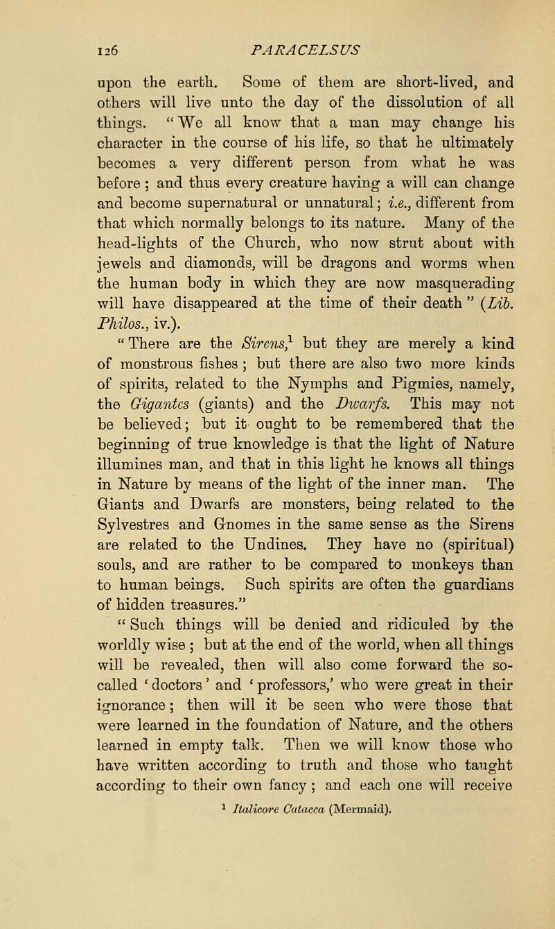 upon the earth. Some of them are short-lived, and others will live unto the day of the dissolution of all things.  We all know that a man may change his character in the course of his life, so that he ultimately becomes a very different person from what he was before ; and thus every creature having a will can change and become supernatural or unnatural; i.e., different from that which normally belongs to its nature. Many of the head-lights of the Church, who now strut about with jewels and diamonds, will be dragons and worms when the human body in which they are now masquerading will have disappeared at the time of their death  (Lib. Philos., iv.).  There are the Sirens} but they are merely a kind of monstrous fishes ; but there are also two more kinds of spirits, related to the Nymphs and Pigmies, namely, the Gigantes (giants) and the Dwarfs. This may not be believed; but it ought to be remembered that the beginning of true knowledge is that the light of Nature illumines man, and that in this light he knows all things in Nature by means of the light of the inner man. The Giants and Dwarfs are monsters, being related to the Sylvestres and Gnomes in the same sense as the Sirens are related to the Undines. They have no (spiritual) souls, and are rather to be compared to monkeys than to human beings. Such spirits are often the guardians of hidden treasures.  Such things will be denied and ridiculed by the worldly wise ; but at the end of the world, when all things will be revealed, then will also come forward the so- called ' doctors' and ' professors,' who were great in their ignorance; then will it be seen who were those that were learned in the foundation of Nature, and the others learned in empty talk. Then we will know those who have written according to truth and those who taught according to their own fancy; and each one will receive 1 Jtalicore Catacca (Mermaid).
