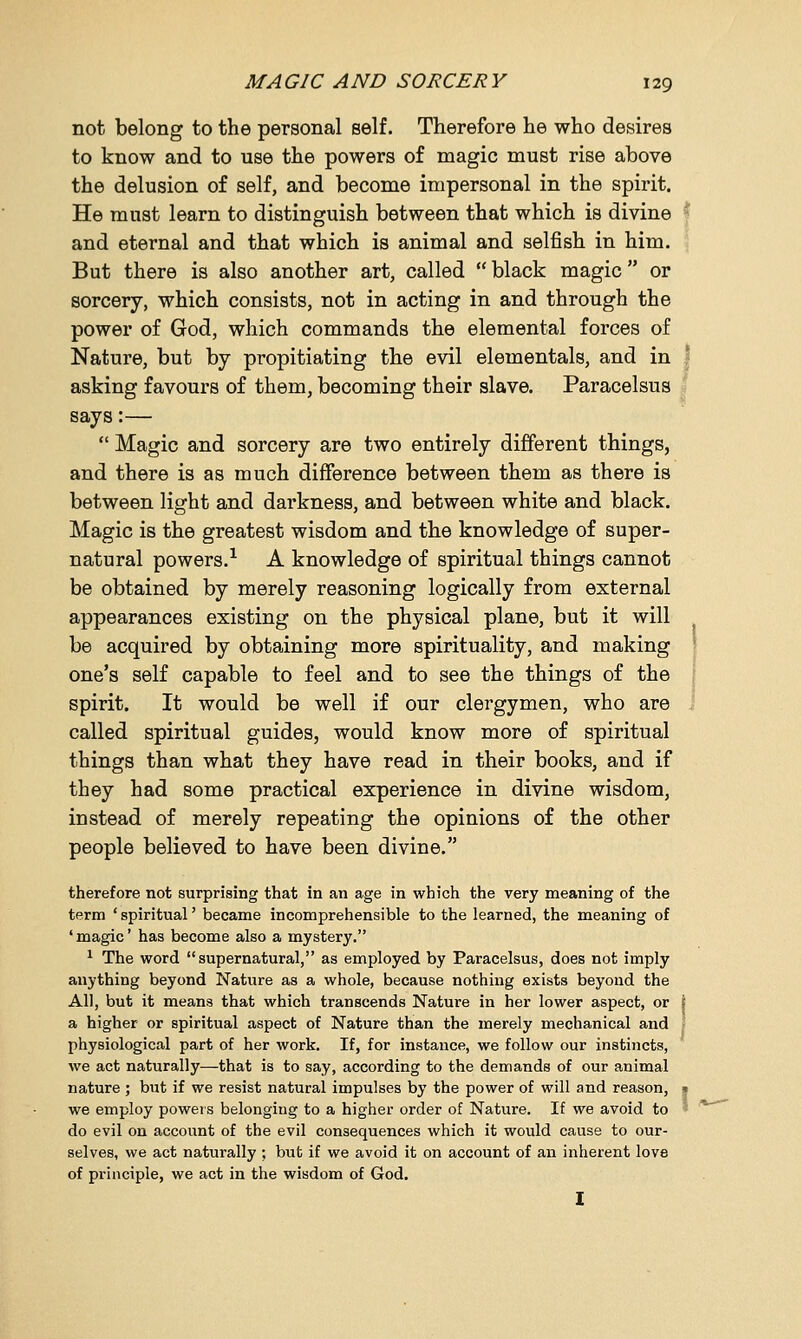 not belong to the personal self. Therefore he who desires to know and to use the powers of magic must rise above the delusion of self, and become impersonal in the spirit. He must learn to distinguish between that which is divine and eternal and that which is animal and selfish in him. But there is also another art, called  black magic or sorcery, which consists, not in acting in and through the power of God, which commands the elemental forces of Nature, but by propitiating the evil elementals, and in asking favours of them, becoming their slave. Paracelsus says:—  Magic and sorcery are two entirely different things, and there is as much difference between them as there is between light and darkness, and between white and black. Magic is the greatest wisdom and the knowledge of super- natural powers.1 A knowledge of spiritual things cannot be obtained by merely reasoning logically from external appearances existing on the physical plane, but it will be acquired by obtaining more spirituality, and making one's self capable to feel and to see the things of the spirit. It would be well if our clergymen, who are called spiritual guides, would know more of spiritual things than what they have read in their books, and if they had some practical experience in divine wisdom, instead of merely repeating the opinions of the other people believed to have been divine. therefore not surprising that in an age in which the very meaning of the term ' spiritual' became incomprehensible to the learned, the meaning of ' magic' has become also a mystery. 1 The word supernatural, as employed by Paracelsus, does not imply anything beyond Nature as a whole, because nothing exists beyond the All, but it means that which transcends Nature in her lower aspect, or 5 a higher or spiritual aspect of Nature than the merely mechanical and physiological part of her work. If, for instance, we follow our instincts, we act naturally—that is to say, according to the demands of our animal nature ; but if we resist natural impulses by the power of will and reason, * we employ powers belonging to a higher order of Nature. If we avoid to do evil on account of the evil consequences which it would cause to our- selves, we act naturally ; but if we avoid it on account of an inherent love of principle, we act in the wisdom of God. I