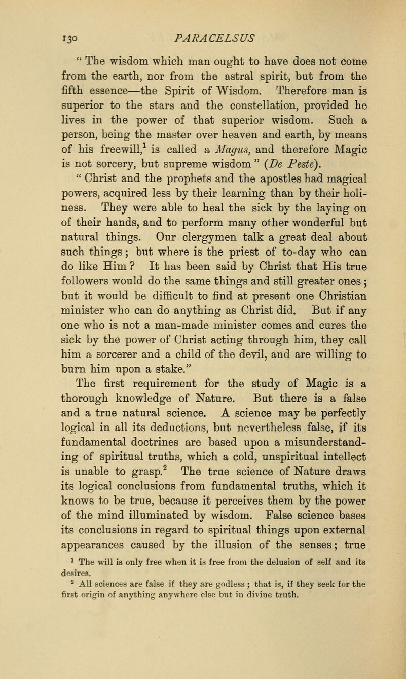  The wisdom which man ought to have does not come from the earth, nor from the astral spirit, but from the fifth essence—the Spirit of Wisdom. Therefore man is superior to the stars and the constellation, provided he lives in the power of that superior wisdom. Such a person, being the master over heaven and earth, by means of his freewill,1 is called a Magus, and therefore Magic is not sorcery, but supreme wisdom  {De Peste).  Christ and the prophets and the apostles had magical powers, acquired less by their learning than by their holi- ness. They were able to heal the sick by the laying on of their hands, and to perform many other wonderful but natural things. Our clergymen talk a great deal about such things; but where is the priest of to-day who can do like Him ? It has been said by Christ that His true followers would do the same things and still greater ones ; but it would be difficult to find at present one Christian minister who can do anything as Christ did. But if any one who is not a man-made minister comes and cures the sick by the power of Christ acting through him, they call him a sorcerer and a child of the devil, and are willing to burn him upon a stake. The first requirement for the study of Magic is a thorough knowledge of Nature. But there is a false and a true natural science. A science may be perfectly logical in all its deductions, but nevertheless false, if its fundamental doctrines are based upon a misunderstand- ing of spiritual truths, which a cold, unspiritual intellect is unable to grasp.2 The true science of Nature draws its logical conclusions from fundamental truths, which it knows to be true, because it perceives them by the power of the mind illuminated by wisdom. False science bases its conclusions in regard to spiritual things upon external appearances caused by the illusion of the senses; true 1 The will is only free when it is free from the delusion of self and its desires. 2 All sciences are false if they are godless ; that is, if they seek for the first origin of anything anywhere else but in divine truth.