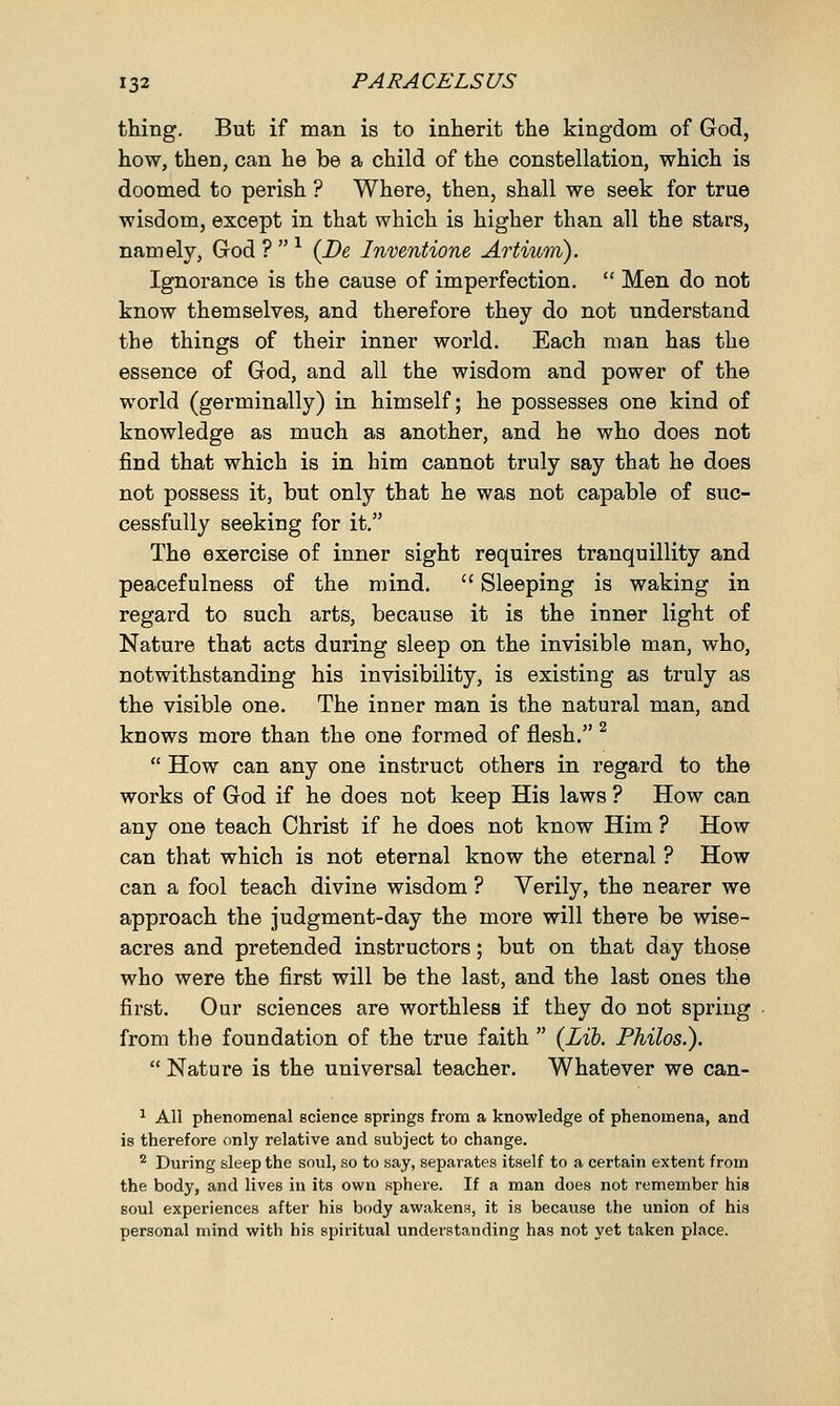 thing. But if man is to inherit the kingdom of God, how, then, can he be a child of the constellation, which is doomed to perish ? Where, then, shall we seek for true wisdom, except in that which is higher than all the stars, namely, God ?  l (Be Inventione Artium). Ignorance is the cause of imperfection.  Men do not know themselves, and therefore they do not understand the things of their inner world. Each man has the essence of God, and all the wisdom and power of the world (germinally) in himself; he possesses one kind of knowledge as much as another, and he who does not find that which is in him cannot truly say that he does not possess it, but only that he was not capable of suc- cessfully seeking for it. The exercise of inner sight requires tranquillity and peacefulness of the mind.  Sleeping is waking in regard to such arts, because it is the inner light of Nature that acts during sleep on the invisible man, who, notwithstanding his invisibility, is existing as truly as the visible one. The inner man is the natural man, and knows more than the one formed of flesh. 2  How can any one instruct others in regard to the works of God if he does not keep His laws ? How can any one teach Christ if he does not know Him ? How can that which is not eternal know the eternal ? How can a fool teach divine wisdom ? Verily, the nearer we approach the judgment-day the more will there be wise- acres and pretended instructors; but on that day those who were the first will be the last, and the last ones the first. Our sciences are worthless if they do not spring from the foundation of the true faith  (Lib. Philos.).  Nature is the universal teacher. Whatever we can- 1 All phenomenal science springs from a knowledge of phenomena, and is therefore only relative and subject to change. 2 During sleep the soul, so to say, separates itself to a certain extent from the body, and lives in its own sphere. If a man does not remember his soul experiences after his body awakens, it is because the union of his personal mind with his spiritual understanding has not yet taken place.