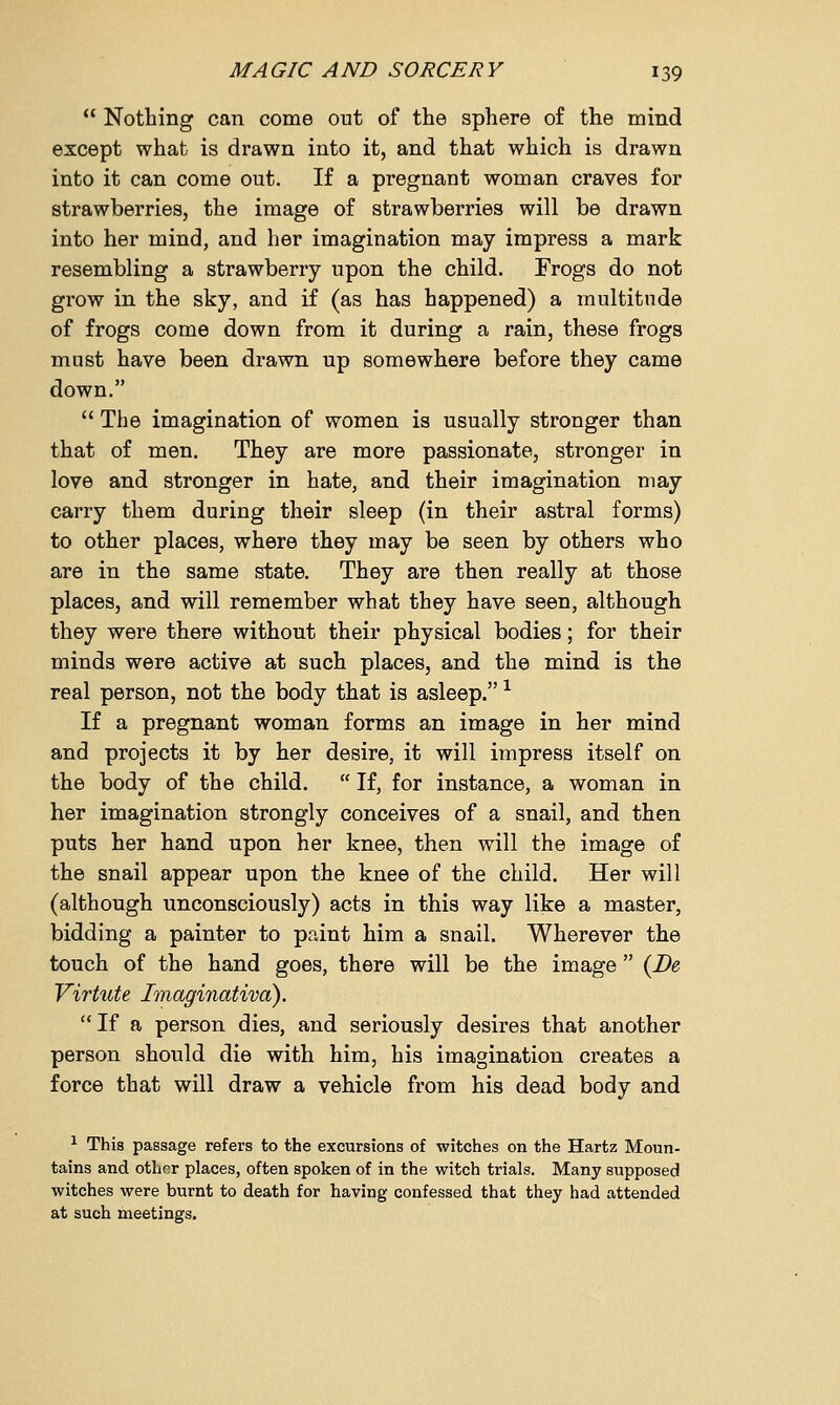  Nothing can come out of the sphere of the mind except what is drawn into it, and that which is drawn into it can come out. If a pregnant woman craves for strawberries, the image of strawberries will be drawn into her mind, and her imagination may impress a mark resembling a strawberry upon the child. Frogs do not grow in the sky, and if (as has happened) a multitude of frogs come down from it during a rain, these frogs must have been drawn up somewhere before they came down.  The imagination of women is usually stronger than that of men. They are more passionate, stronger in love and stronger in hate, and their imagination may carry them during their sleep (in their astral forms) to other places, where they may be seen by others who are in the same state. They are then really at those places, and will remember what they have seen, although they were there without their physical bodies; for their minds were active at such places, and the mind is the real person, not the body that is asleep. * If a pregnant woman forms an image in her mind and projects it by her desire, it will impress itself on the body of the child.  If, for instance, a woman in her imagination strongly conceives of a snail, and then puts her hand upon her knee, then will the image of the snail appear upon the knee of the child. Her will (although unconsciously) acts in this way like a master, bidding a painter to pnint him a snail. Wherever the touch of the hand goes, there will be the image  (Be Virtute Imaginativa). If a person dies, and seriously desires that another person should die with him, his imagination creates a force that will draw a vehicle from his dead body and 1 This passage refers to the excursions of witches on the Hartz Moun- tains and other places, often spoken of in the witch trials. Many supposed witches were burnt to death for having confessed that they had attended at such meetings.