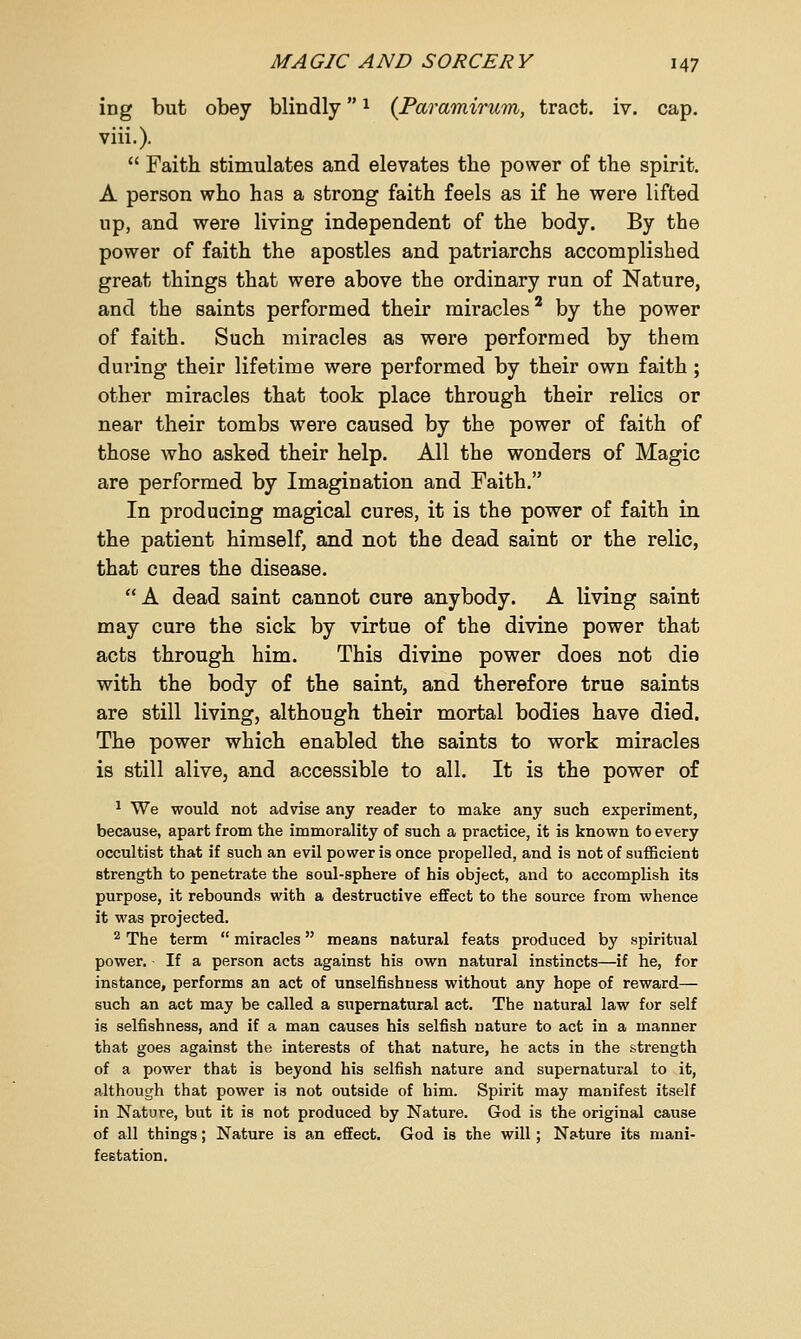 ing but obey blindlyx (Paramirum, tract, iv. cap. viii.).  Faith stimulates and elevates the power of the spirit. A person who has a strong faith feels as if he were lifted up, and were living independent of the body. By the power of faith the apostles and patriarchs accomplished great things that were above the ordinary run of Nature, and the saints performed their miracles2 by the power of faith. Such miracles as were performed by them during their lifetime were performed by their own faith; other miracles that took place through their relics or near their tombs were caused by the power of faith of those who asked their help. All the wonders of Magic are performed by Imagination and Faith. In producing magical cures, it is the power of faith in the patient himself, and not the dead saint or the relic, that cures the disease.  A dead saint cannot cure anybody. A living saint may cure the sick by virtue of the divine power that acts through him. This divine power does not die with the body of the saint, and therefore true saints are still living, although their mortal bodies have died. The power which enabled the saints to work miracles is still alive, and accessible to all. It is the power of 1 We would not advise any reader to make any such experiment, because, apart from the immorality of such a practice, it is known to every occultist that if such an evil power is once propelled, and is not of sufficient strength to penetrate the soul-sphere of his object, and to accomplish its purpose, it rebounds with a destructive effect to the source from whence it was projected. 2 The term  miracles means natural feats produced by spiritual power. ■ If a person acts against his own natural instincts—if he, for instance, performs an act of unselfishness without any hope of reward— such an act may be called a supernatural act. The natural law for self is selfishness, and if a man causes his selfish nature to act in a manner that goes against the interests of that nature, he acts in the strength of a power that is beyond his selfish nature and supernatural to it, although that power is not outside of him. Spirit may manifest itself in Nature, but it is not produced by Nature. God is the original cause of all things; Nature is an effect. God is the will; Nature its mani- festation.