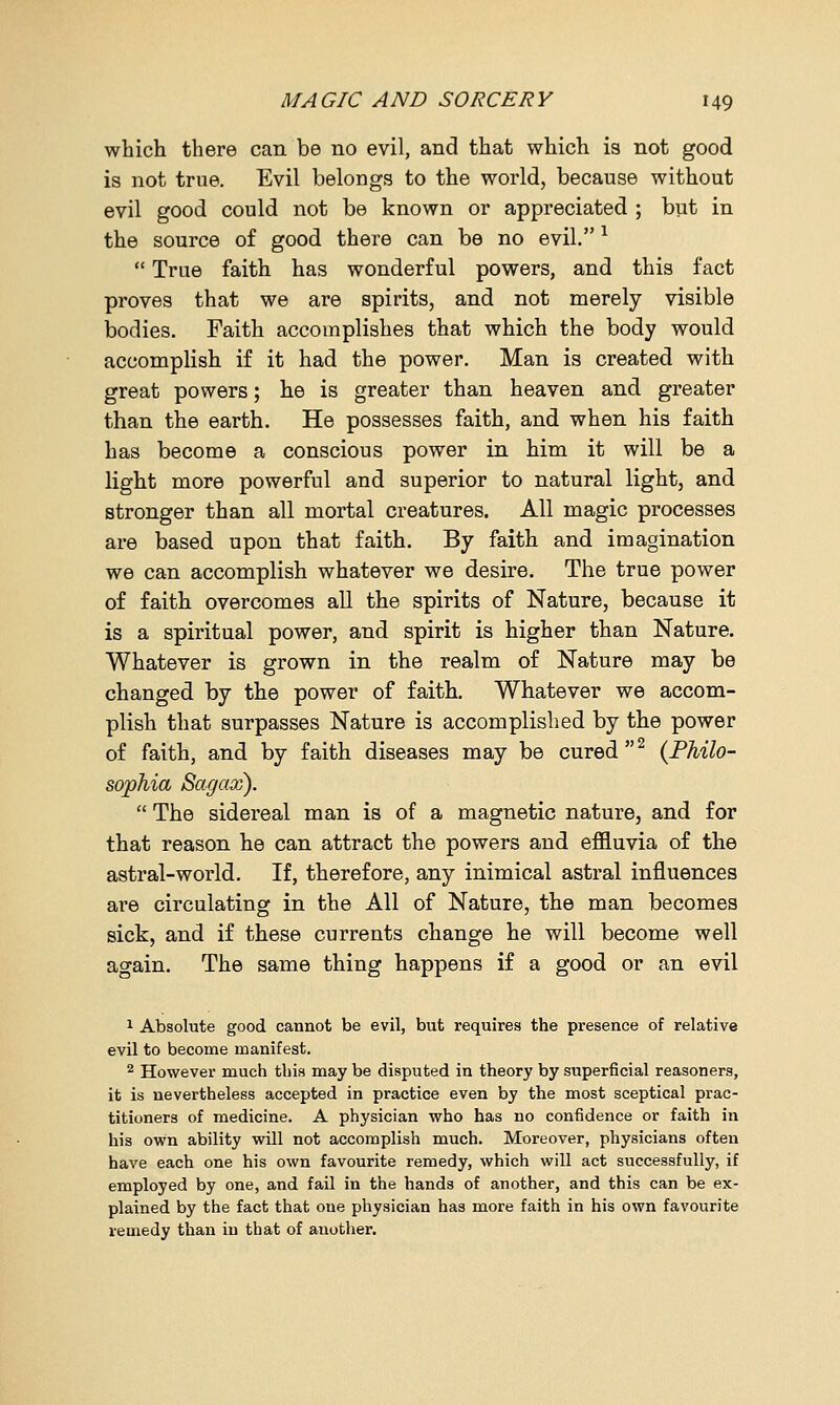 which there can be no evil, and that which is not good is not true. Evil belongs to the world, because without evil good could not be known or appreciated ; but in the source of good there can be no evil. *  True faith has wonderful powers, and this fact proves that we are spirits, and not merely visible bodies. Faith accomplishes that which the body would accomplish if it had the power. Man is created with great powers; he is greater than heaven and greater than the earth. He possesses faith, and when his faith has become a conscious power in him it will be a light more powerful and superior to natural light, and stronger than all mortal creatures. All magic processes are based upon that faith. By faith and imagination we can accomplish whatever we desire. The true power of faith overcomes all the spirits of Nature, because it is a spiritual power, and spirit is higher than Nature. Whatever is grown in the realm of Nature may be changed by the power of faith. Whatever we accom- plish that surpasses Nature is accomplished by the power of faith, and by faith diseases may be cured2 {Philo- sophia Sagax).  The sidereal man is of a magnetic nature, and for that reason he can attract the powers and effluvia of the astral-world. If, therefore, any inimical astral influences are circulating in the All of Nature, the man becomes sick, and if these currents change he will become well again. The same thing happens if a good or an evil 1 Absolute good cannot be evil, but requires the presence of relative evil to become manifest. 2 However much this may be disputed in theory by superficial reasoners, it is nevertheless accepted in practice even by the most sceptical prac- titioners of medicine. A physician who has no confidence or faith in his own ability will not accomplish much. Moreover, physicians often have each one his own favourite remedy, which will act successfully, if employed by one, and fail in the hands of another, and this can be ex- plained by the fact that one physician has more faith in his own favourite remedy than in that of another.