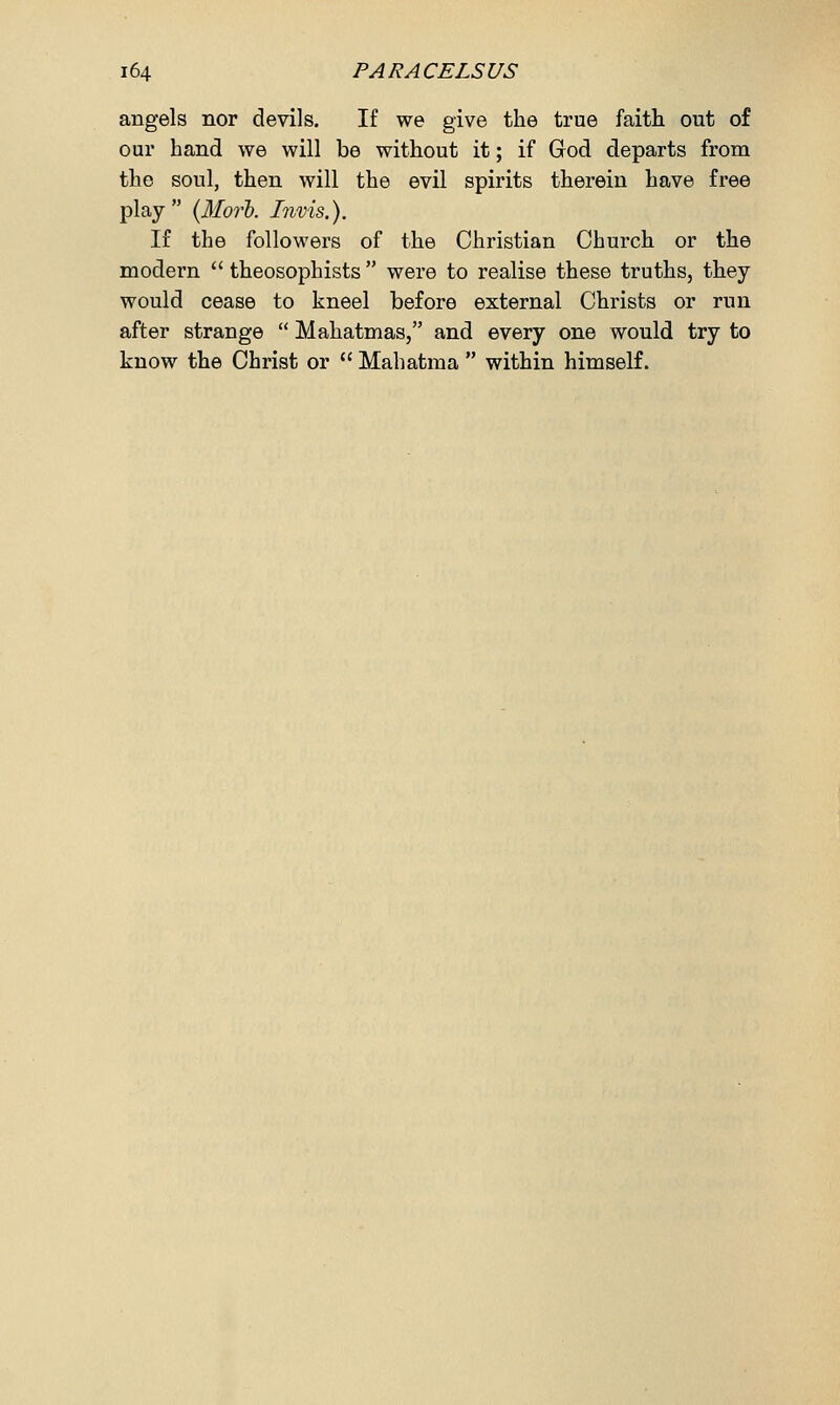 angels nor devils. If we give the true faith out of our hand we will be without it; if God departs from the soul, then will the evil spirits therein have free play (Morb. Invis.), If the followers of the Christian Church or the modern  theosophists  were to realise these truths, they would cease to kneel before external Christs or run after strange  Mahatmas, and every one would try to know the Christ or  Mahatma  within himself.