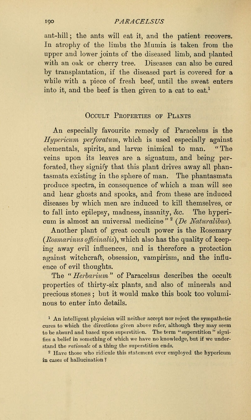 ant-hill; the ants will eat it, and the patient recovers. In atrophy of the limbs the Murnia is taken from the upper and lower joints of the diseased limb, and planted with an oak or cherry tree. Diseases can also be cured by transplantation, if the diseased part is covered for a while with a piece of fresh beef, until the sweat enters into it, and the beef is then given to a cat to eat.1 Occult Properties of Plants An especially favourite remedy of Paracelsus is the Hypericum perforatum, which is used especially against elementals, spirits, and larvae inimical to man.  The veins upon its leaves are a signatum, and being per- forated, they signify that this plant drives away all phan- tasm ata existing in the sphere of man. The phantasmata produce spectra, in consequence of which a man will see and hear ghosts and spooks, and from these are induced diseases by which men are induced to kill themselves, or to fall into epilepsy, madness, insanity, &c. The hyperi- cum is almost an universal medicine 2 {Be Naturalibus). Another plant of great occult power is the Eosemary {Rosmarinus officinalis), which also has the quality of keep- ing away evil influences, and is therefore a protection against witchcraft, obsession, vampirism, and the influ- ence of evil thoughts. The  Herbarium of Paracelsus describes the occult properties of thirty-six plants, and also of minerals and precious stones; but it would make this book too volumi- nous to enter into details. 1 An intelligent physician will neither accept nor reject the sympathetic cures to which the directions given above refer, although they may seem to be absurd and based upon superstition. The term  superstition  signi- fies a belief in something of which we have no knowledge, but if we under- stand the rationale of a thing the superstition ends. 2 Have those who ridicule this statement ever employed the hypericum in cases of hallucination'{