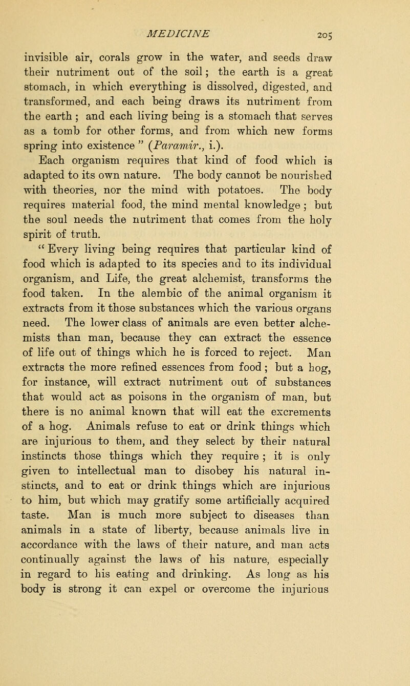 invisible air, corals grow in the water, and seeds draw their nutriment out of the soil; the earth is a great stomach, in which everything is dissolved, digested, and transformed, and each being draws its nutriment from the earth ; and each living being is a stomach that serves as a tomb for other forms, and from which new forms spring into existence  (Paramir., i.). Each organism requires that kind of food which is adapted to its own nature. The body cannot be nourished with theories, nor the mind with potatoes. The body requires material food, the mind mental knowledge; but the soul needs the nutriment that comes from the holy spirit of truth.  Every living being requires that particular kind of food which is adapted to its species and to its individual organism, and Life, the great alchemist, transforms the food taken. In the alembic of the animal organism it extracts from it those substances which the various organs need. The lower class of animals are even better alche- mists than man, because they can extract the essence of life out of things which he is forced to reject. Man extracts the more refined essences from food; but a hog, for instance, will extract nutriment out of substances that would act as poisons in the organism of man, but there is no animal known that will eat the excrements of a hog. Animals refuse to eat or drink things which are injurious to them, and they select by their natural instincts those things which they require; it is only given to intellectual man to disobey his natural in- stincts, and to eat or drink things which are injurious to him, but which may gratify some artificially acquired taste. Man is much more subject to diseases than animals in a state of liberty, because animals live in accordance with the laws of their nature, and man acts continually against the laws of his nature, especially in regard to his eating and drinking. As long as his body is strong it can expel or overcome the injurious
