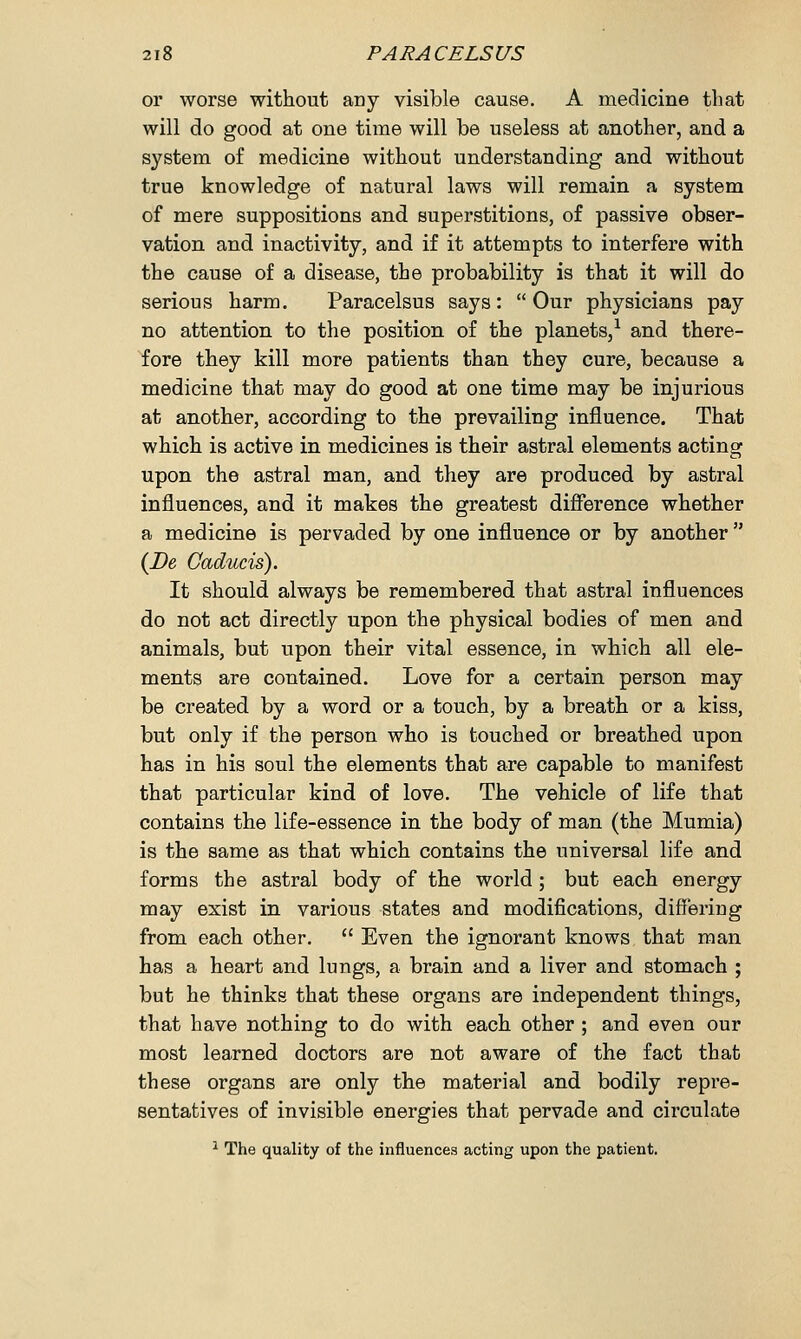 or worse without any visible cause. A medicine that will do good at one time will be useless at another, and a system of medicine without understanding and without true knowledge of natural laws will remain a system of mere suppositions and superstitions, of passive obser- vation and inactivity, and if it attempts to interfere with the cause of a disease, the probability is that it will do serious harm. Paracelsus says:  Our physicians pay no attention to the position of the planets,1 and there- fore they kill more patients than they cure, because a medicine that may do good at one time may be injurious at another, according to the prevailing influence. That which is active in medicines is their astral elements acting upon the astral man, and they are produced by astral influences, and it makes the greatest difference whether a medicine is pervaded by one influence or by another  (De Caducis). It should always be remembered that astral influences do not act directly upon the physical bodies of men and animals, but upon their vital essence, in which all ele- ments are contained. Love for a certain person may be created by a word or a touch, by a breath or a kiss, but only if the person who is touched or breathed upon has in his soul the elements that are capable to manifest that particular kind of love. The vehicle of life that contains the life-essence in the body of man (the Mumia) is the same as that which contains the universal life and forms the astral body of the world ; but each energy may exist in various states and modifications, differing from each other.  Even the ignorant knows that man has a heart and lungs, a brain and a liver and stomach ; but he thinks that these organs are independent things, that have nothing to do with each other ; and even our most learned doctors are not aware of the fact that these organs are only the material and bodily repre- sentatives of invisible energies that pervade and circulate 1 The quality of the influences acting upon the patient.