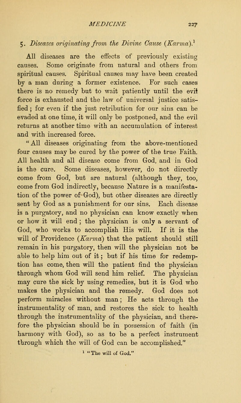 5. Diseases originating from the Divine Cause {Karma)? All diseases are the effects of previously existing causes. Some originate from natural and others from spiritual causes. Spiritual causes may have been created by a man during a former existence. For such cases there is no remedy but to wait patiently until the evil force is exhausted and the law of universal justice satis- fied ; for even if the just retribution for our sins can be evaded at one time, it will only be postponed, and the evil returns at another time with an accumulation of interest and with increased force.  All diseases originating from the above-mentioned four causes may be cured by the power of the true Faith. All health and all disease come from God, and in God is the cure. Some diseases, however, do not directly come from God, but are natural (although they, too, come from God indirectly, because Nature is a manifesta- tion of the power of God), but other diseases are directly sent by God as a punishment for our sins. Each disease is a purgatory, and no physician can know exactly when or how it will end ; the physician is only a servant of God, who works to accomplish His will. If it is the will of Providence {Karma) that the patient should still remain in his purgatory, then will the physician not be able to help him out of it; but if his time for redemp- tion has come, then will the patient find the physician through whom God will send him relief. The physician may cure the sick by using remedies, but it is God who makes the physician and the remedy. God does not perform miracles without man; He acts through the instrumentality of man, and restores the sick to health through the instrumentality of the physician, and there- fore the physician should be in possession of faith (in harmony with God), so as to be a perfect instrument through which the will of God can be accomplished. 1 The will of God.