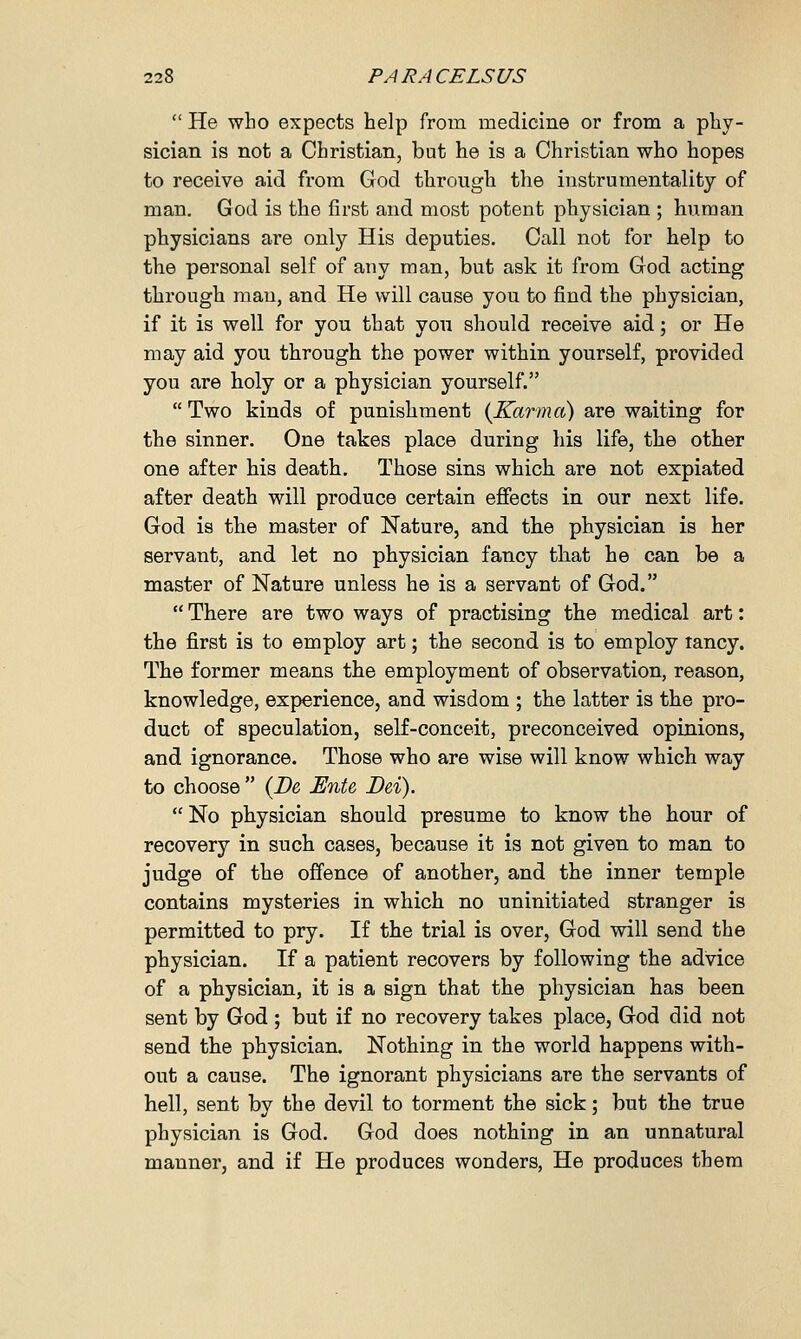  He who expects help from medicine or from a phy- sician is not a Christian, but he is a Christian who hopes to receive aid from God through the instrumentality of man. God is the first and most potent physician ; human physicians are only His deputies. Call not for help to the personal self of any man, but ask it from God acting through man, and He will cause you to find the physician, if it is well for you that you should receive aid; or He may aid you through the power within yourself, provided you are holy or a physician yourself. Two kinds of punishment (Karma) are waiting for the sinner. One takes place during his life, the other one after his death. Those sins which are not expiated after death will produce certain effects in our next life. God is the master of Nature, and the physician is her servant, and let no physician fancy that he can be a master of Nature unless he is a servant of God.  There are two ways of practising the medical art: the first is to employ art; the second is to employ lancy. The former means the employment of observation, reason, knowledge, experience, and wisdom ; the latter is the pro- duct of speculation, self-conceit, preconceived opinions, and ignorance. Those who are wise will know which way to choose  (De JEnte Dei).  No physician should presume to know the hour of recovery in such cases, because it is not given to man to judge of the offence of another, and the inner temple contains mysteries in which no uninitiated stranger is permitted to pry. If the trial is over, God will send the physician. If a patient recovers by following the advice of a physician, it is a sign that the physician has been sent by God ; but if no recovery takes place, God did not send the physician. Nothing in the world happens with- out a cause. The ignorant physicians are the servants of hell, sent by the devil to torment the sick; but the true physician is God. God does nothing in an unnatural manner, and if He produces wonders, He produces them