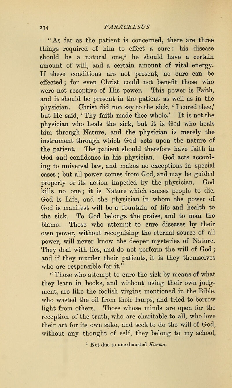  As far as the patient is concerned, there are three things required of him to effect a cure: his disease should be a natural one,1 he should have a certain amount of will, and a certain amount of vital energy. If these conditions are not present, no cure can be effected; for even Christ could not benefit those who were not receptive of His power. This power is Faith, and it should be present in the patient as well as in the physician. Christ did not say to the sick, ' I cured thee,' but He said, ' Thy faith made thee whole.' It is not the physician who heals the sick, but it is God who heals him through Nature, and the physician is merely the instrument through which God acts upon the nature of the patient. The patient should therefore have faith in God and confidence in his physician. God acts accord- ing to universal law, and makes no exceptions in special cases ; but all power comes from God, and may be guided properly or its action impeded by the physician. God kills no one; it is Nature which causes people to die. God is Life, and the physician in whom the power of God is manifest will be a fountain of life and health to the sick. To God belongs the praise, and to man the blame. Those who attempt to cure diseases by their own power, without recognising the eternal source of all power, will never know the deeper mysteries of Nature. They deal with lies, and do not perform the will of God; and if they murder their patients, it is they themselves who are responsible for it.  Those who attempt to cure the sick by means of what they learn in books, and without using their own judg- ment, are like the foolish virgins mentioned in the Bible, who wasted the oil from their lamps, and tried to borrow light from others. Those whose minds are open for the reception of the truth, who are charitable to all, who love their art for its own sake, and seek to do the will of God, without any thought of self, they belong to my school, 1 Not due to unexhausted Karma.