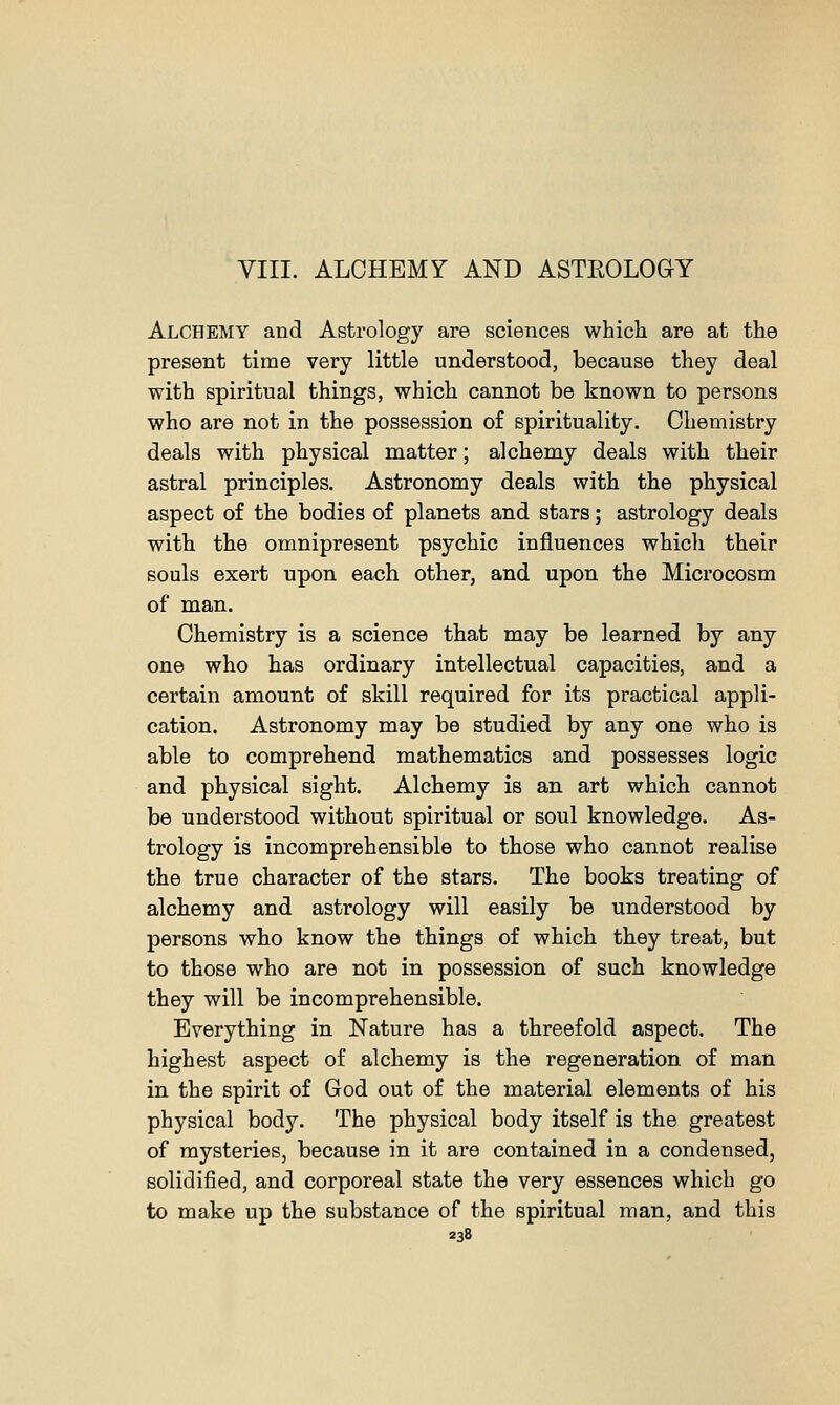 VIII. ALCHEMY AND ASTEOLOGY Alchemy and Astrology are sciences which are at the present time very little understood, because they deal with spiritual things, which cannot be known to persons who are not in the possession of spirituality. Chemistry deals with physical matter; alchemy deals with their astral principles. Astronomy deals with the physical aspect of the bodies of planets and stars; astrology deals with the omnipresent psychic influences which their souls exert upon each other, and upon the Microcosm of man. Chemistry is a science that may be learned by any one who has ordinary intellectual capacities, and a certain amount of skill required for its practical appli- cation. Astronomy may be studied by any one who is able to comprehend mathematics and possesses logic and physical sight. Alchemy is an art which cannot be understood without spiritual or soul knowledge. As- trology is incomprehensible to those who cannot realise the true character of the stars. The books treating of alchemy and astrology will easily be understood by persons who know the things of which they treat, but to those who are not in possession of such knowledge they will be incomprehensible. Everything in Nature has a threefold aspect. The highest aspect of alchemy is the regeneration of man in the spirit of God out of the material elements of his physical body. The physical body itself is the greatest of mysteries, because in it are contained in a condensed, solidified, and corporeal state the very essences which go to make up the substance of the spiritual man, and this