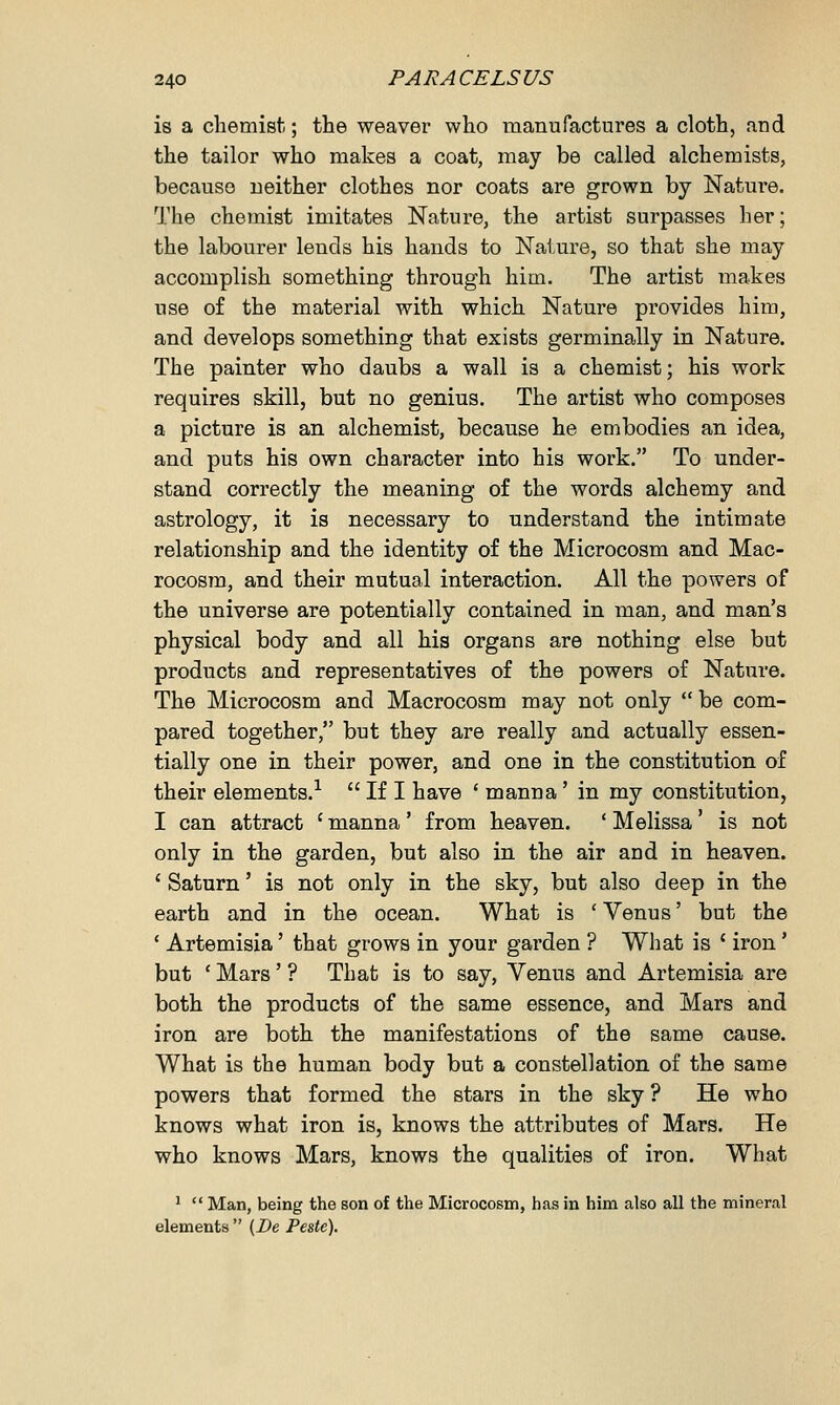 is a chemist; the weaver who manufactures a cloth, and the tailor who makes a coat, may be called alchemists, because neither clothes nor coats are grown by Nature. The chemist imitates Nature, the artist surpasses her; the labourer lends his hands to Nature, so that she may accomplish something through him. The artist makes use of the material with which Nature provides him, and develops something that exists germinally in Nature. The painter who daubs a wall is a chemist; his work requires skill, but no genius. The artist who composes a picture is an alchemist, because he embodies an idea, and puts his own character into his work. To under- stand correctly the meaning of the words alchemy and astrology, it is necessary to understand the intimate relationship and the identity of the Microcosm and Mac- rocosm, and their mutual interaction. All the powers of the universe are potentially contained in man, and man's physical body and all his organs are nothing else but products and representatives of the powers of Nature. The Microcosm and Macrocosm may not only  be com- pared together, but they are really and actually essen- tially one in their power, and one in the constitution of their elements.1  If I have ' manna' in my constitution, I can attract ' manna' from heaven. ' Melissa' is not only in the garden, but also in the air and in heaven. ' Saturn' is not only in the sky, but also deep in the earth and in the ocean. What is ' Venus' but the ' Artemisia' that grows in your garden ? What is ' iron' but ' Mars' ? That is to say, Venus and Artemisia are both the products of the same essence, and Mars and iron are both the manifestations of the same cause. What is the human body but a constellation of the same powers that formed the stars in the sky ? He who knows what iron is, knows the attributes of Mars. He who knows Mars, knows the qualities of iron. What 1  Man, being the son of the Microcosm, has in him also all the mineral elements  (De Peste).