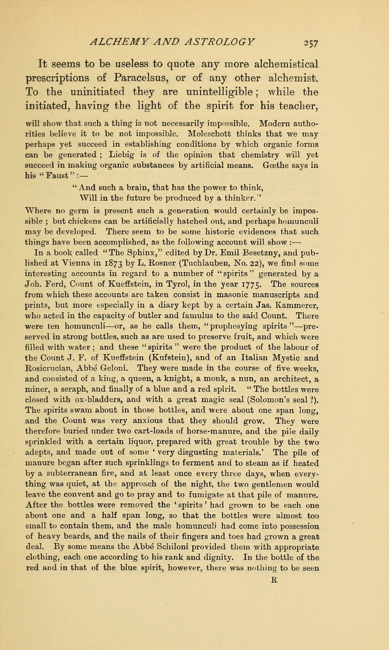 It seems to be useless to quote any more alchemistical prescriptions of Paracelsus, or of any other alchemist. To the uninitiated they are unintelligible; while the initiated, having the light of the spirit for his teacher, will show that such a thing is not necessarily impossible. Modern autho- rities believe it to be not impossible. Moleschott thinks that we may perhaps yet succeed in establishing conditions by which organic forms can be generated ; Liebig is of the opinion that chemistry will yet succeed in making organic substances by artificial means. Goethe says in his Faust:— And such a brain, that has the power to think, Will in the future be produced by a thinker. Where no germ is present such a generation would certainly be impos- sible ; but chickens can be artificially hatched out, and perhaps homunculi may be developed. There seem to be some historic evidences that such things have been accomplished, as the following account will show :— In a book called The Sphinx, edited by Dr. Emil Besetzny, and pub- lished at Vienna in 1873 by L. Rosner (Tuchlauben, No. 22), we find some interesting accounts in regard to a number of spirits generated by a Joh. Ferd, Count of Kueffstein, in Tyrol, in the year 1775. The sources from which these accounts are taken consist in masonic manuscripts and prints, but more especially in a diary kept by a certain Jas. Kammerer, who acted in the capacity of butler and famulus to the said Count. There were ten homunculi—or, as he calls them, prophesying spirits—pre- served in strong bottles, such as are used to preserve fruit, and which were filled with water ; and these spirits  were the product of the labour of the Count J. F. of Kueffstein (Kufstein), and of an Italian Mystic and Rosicrucian, Abbe Geloni. They were made in the course of five weeks, and consisted of a king, a queen, a knight, a monk, a nun, an architect, a miner, a seraph, and finally of a blue and a red spirit.  The bottles were closed with ox-bladders, and with a great magic seal (Solomon's seal ?). The spirits swam about in those bottles, and were about one span long, and the Count was very anxious that they should grow. They were therefore buried under two cart-loads of horse-manure, and the pile daily sprinkled with a certain liquor, prepared with great trouble by the two adepts, and made out of some ' very disgusting materials.' The pile of manure began after such sprinklings to ferment and to steam as if heated by a subterranean fire, and at least once every three days, when every- thing was quiet, at the approach of the night, the two gentlemen would leave the convent and go to pray and to fumigate at that pile of manure. After the bottles were removed the ' spirits' had grown to be each one about one and a half span long, so that the bottles were almost too small to contain them, and the male homunculi had come into possession of heavy beards, and the nails of their fingers and toes had grown a great deal. By some means the Abbe Schiloni provided them with appropriate clothing, each one according to his rank and dignity. In the bottle of the red and in that of the blue spirit, however, there was nothing to be seen K