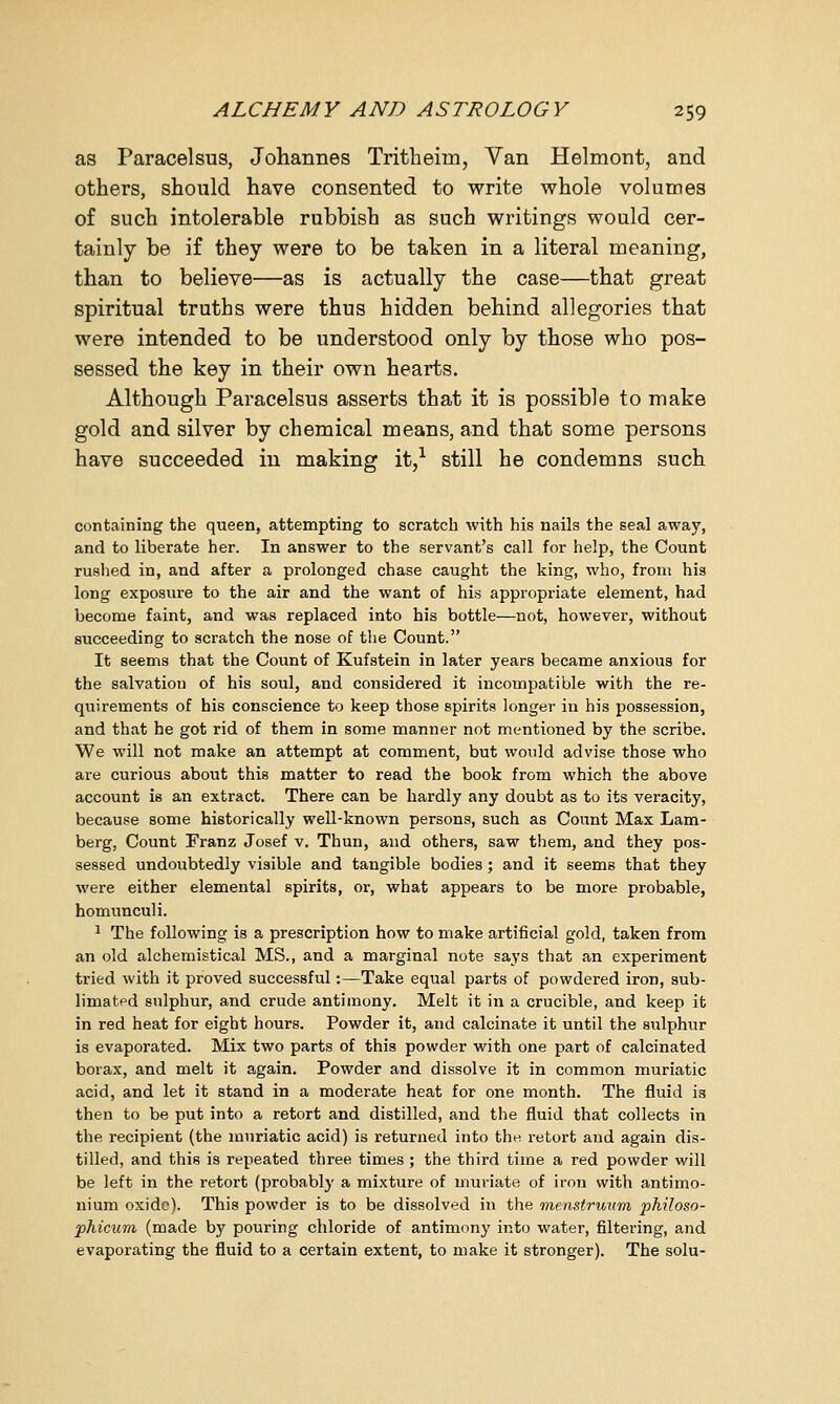 as Paracelsus, Johannes Tritheirn, Van Helmont, and others, should have consented to write whole volumes of such intolerable rubbish as such writings would cer- tainly be if they were to be taken in a literal meaning, than to believe—as is actually the case—that great spiritual truths were thus hidden behind allegories that were intended to be understood only by those who pos- sessed the key in their own hearts. Although Paracelsus asserts that it is possible to make gold and silver by chemical means, and that some persons have succeeded in making it,1 still he condemns such containing the queen, attempting to scratch with his nails the seal away, and to liberate her. In answer to the servant's call for help, the Count rushed in, and after a prolonged chase caught the king, who, from his long exposure to the air and the want of his appropriate element, had become faint, and was replaced into his bottle—not, however, without succeeding to scratch the nose of the Count. It seems that the Count of Kufstein in later years became anxious for the salvation of his soul, and considered it incompatible with the re- quirements of his conscience to keep those spirits longer in his possession, and that he got rid of them in some manner not mentioned by the scribe. We will not make an attempt at comment, but would advise those who are curious about this matter to read the book from which the above account is an extract. There can be hardly any doubt as to its veracity, because some historically well-known persons, such as Count Max Lam- berg, Count Franz Josef v. Thun, and others, saw them, and they pos- sessed undoubtedly visible and tangible bodies ; and it seems that they were either elemental spirits, or, what appears to be more probable, homunculi. 1 The following is a prescription how to make artificial gold, taken from an old alchemistical MS., and a marginal note says that an experiment tried with it proved successful:—Take equal parts of powdered iron, sub- limated sulphur, and crude antimony. Melt it in a crucible, and keep it in red heat for eight hours. Powder it, and calcinate it until the sulphur is evaporated. Mix two parts of this powder with one part of calcinated borax, and melt it again. Powder and dissolve it in common muriatic acid, and let it stand in a moderate heat for one month. The fluid is then to be put into a retort and distilled, and the fluid that collects in the recipient (the muriatic acid) is returned into the retort and again dis- tilled, and this is repeated three times ; the third time a red powder will be left in the retort (probably a mixture of muriate of iron with antimo- nium oxide). This powder is to be dissolved in the menstruum philoso- phicum (made by pouring chloride of antimony into water, filtering, and evaporating the fluid to a certain extent, to make it stronger). The solu-