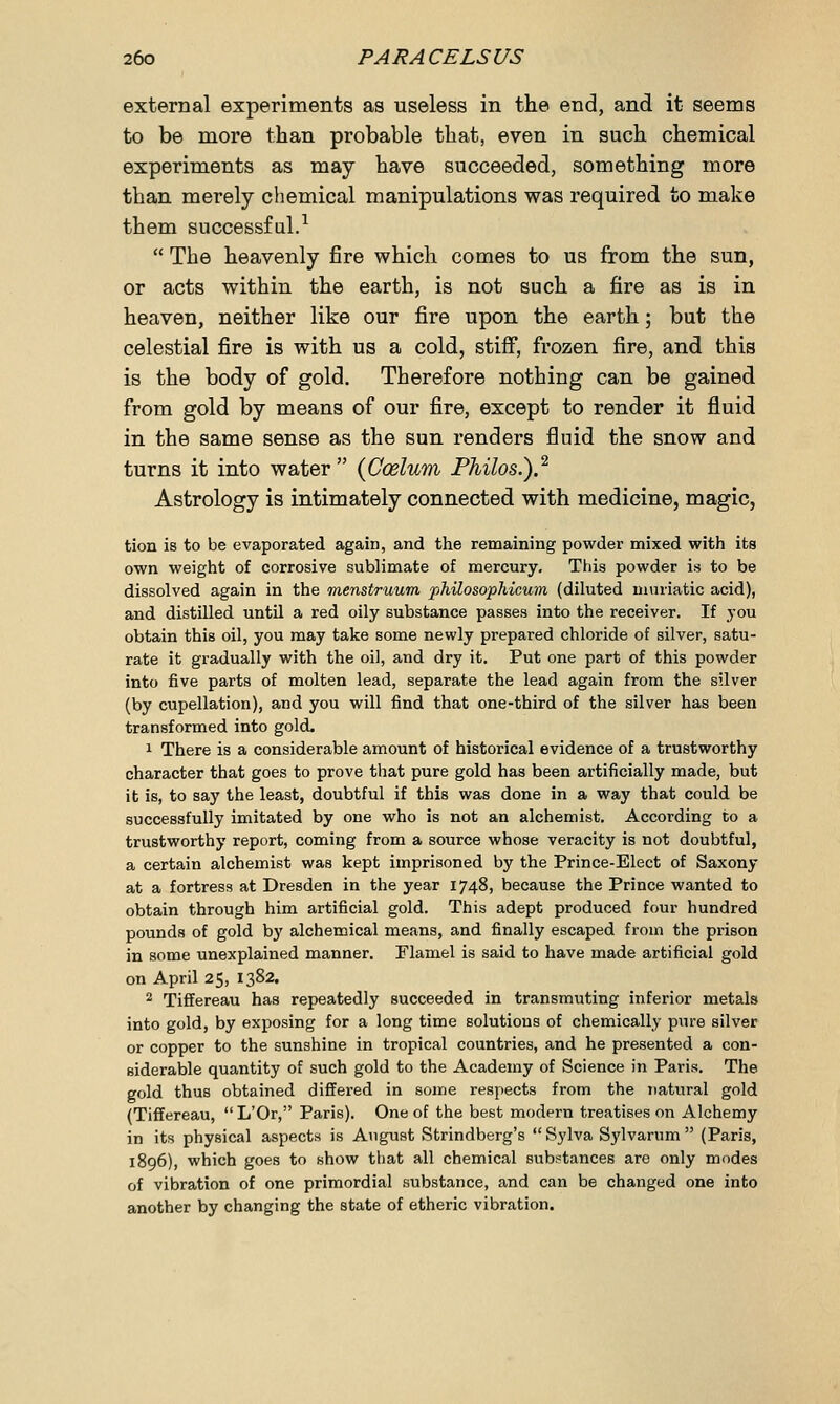 external experiments as useless in the end, and it seems to be more than probable that, even in such chemical experiments as may have succeeded, something more than merely chemical manipulations was required to make them successful.1  The heavenly fire which comes to us from the sun, or acts within the earth, is not such a fire as is in heaven, neither like our fire upon the earth; but the celestial fire is with us a cold, stiff, frozen fire, and this is the body of gold. Therefore nothing can be gained from gold by means of our fire, except to render it fluid in the same sense as the sun renders fluid the snow and turns it into water {Caelum Philos.).2 Astrology is intimately connected with medicine, magic, tion is to be evaporated again, and the remaining powder mixed with its own weight of corrosive sublimate of mercury. This powder is to be dissolved again in the menstruum philosophicwn (diluted muriatic acid), and distilled until a red oily substance passes into the receiver. If you obtain this oil, you may take some newly prepared chloride of silver, satu- rate it gradually with the oil, and dry it. Put one part of this powder into five parts of molten lead, separate the lead again from the silver (by cupellation), and you will find that one-third of the silver has been transformed into gold. 1 There is a considerable amount of historical evidence of a trustworthy character that goes to prove that pure gold has been artificially made, but it is, to say the least, doubtful if this was done in a way that could be successfully imitated by one who is not an alchemist. According to a trustworthy report, coming from a source whose veracity is not doubtful, a certain alchemist was kept imprisoned by the Prince-Elect of Saxony at a fortress at Dresden in the year 1748, because the Prince wanted to obtain through him artificial gold. This adept produced four hundred pounds of gold by alchemical means, and finally escaped from the prison in some unexplained manner. Flamel is said to have made artificial gold on April 25, 1382. 2 Tiffereau has repeatedly succeeded in transmuting inferior metals into gold, by exposing for a long time solutious of chemically pure silver or copper to the sunshine in tropical countries, and he presented a con- siderable quantity of such gold to the Academy of Science in Paris. The gold thus obtained differed in some respects from the natural gold (Tiffereau, L'Or, Paris). One of the best modern treatises on Alchemy in its physical aspects is August Strindberg's Sylva Sylvarum  (Paris, 1896), which goes to show that all chemical substances are only modes of vibration of one primordial substance, and can be changed one into another by changing the state of etheric vibration.