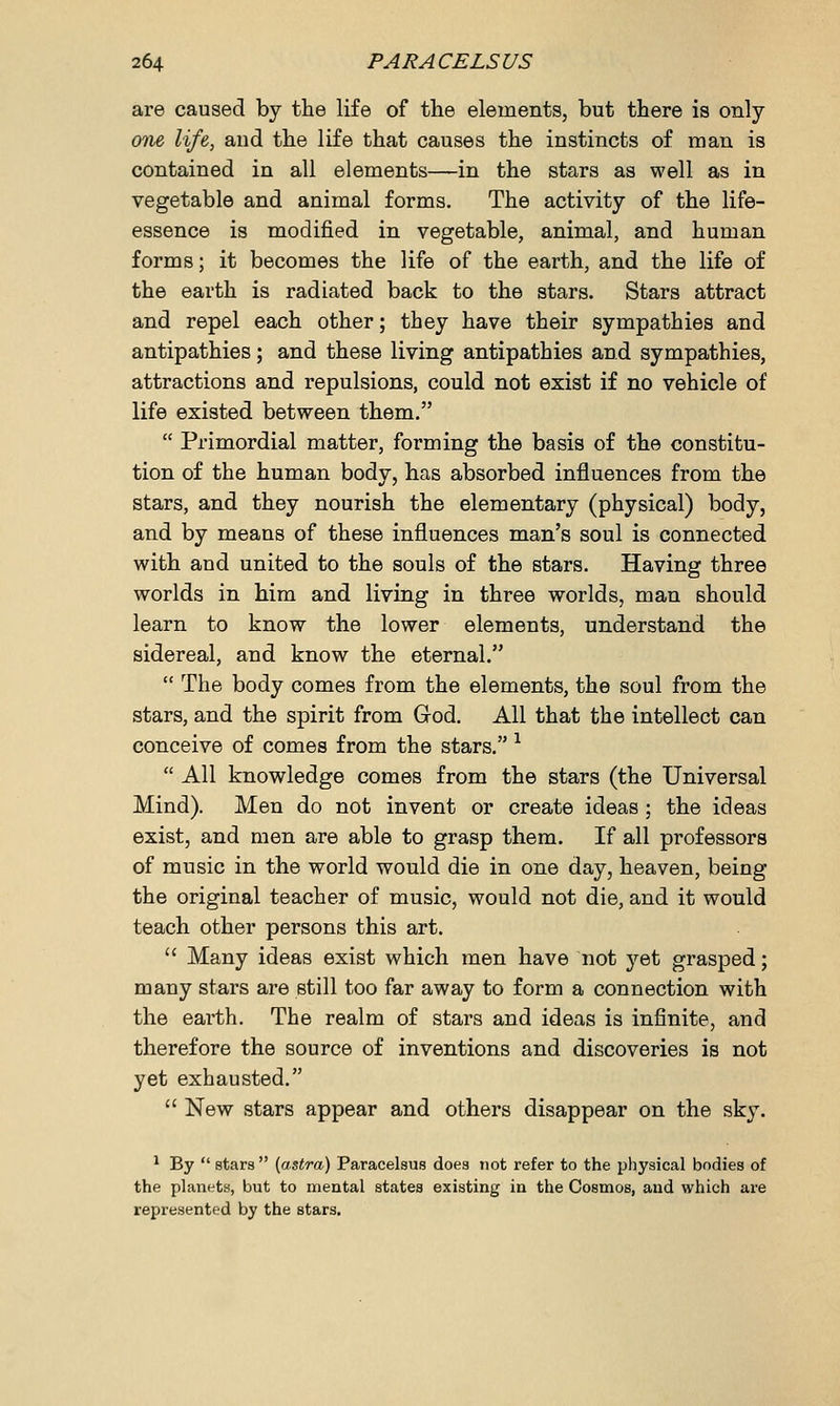 are caused by the life of the elements, but there is only one life, and the life that causes the instincts of man is contained in all elements—in the stars as well as in vegetable and animal forms. The activity of the life- essence is modified in vegetable, animal, and human forms; it becomes the life of the earth, and the life of the earth is radiated back to the stars. Stars attract and repel each other; they have their sympathies and antipathies; and these living antipathies and sympathies, attractions and repulsions, could not exist if no vehicle of life existed between them.  Primordial matter, forming the basis of the constitu- tion of the human body, has absorbed influences from the stars, and they nourish the elementary (physical) body, and by means of these influences man's soul is connected with and united to the souls of the stars. Having three worlds in him and living in three worlds, man should learn to know the lower elements, understand the sidereal, and know the eternal.  The body comes from the elements, the soul from the stars, and the spirit from God. All that the intellect can conceive of comes from the stars. 1  All knowledge comes from the stars (the Universal Mind). Men do not invent or create ideas ; the ideas exist, and men are able to grasp them. If all professors of music in the world would die in one day, heaven, being the original teacher of music, would not die, and it would teach other persons this art.  Many ideas exist which men have not yet grasped; many stars are still too far away to form a connection with the earth. The realm of stars and ideas is infinite, and therefore the source of inventions and discoveries is not yet exhausted.  New stars appear and others disappear on the sky. 1 By  stars (astro) Paracelsus does not refer to the physical bodies of the planets, but to mental states existing in the Cosmos, and which are represented by the stars.