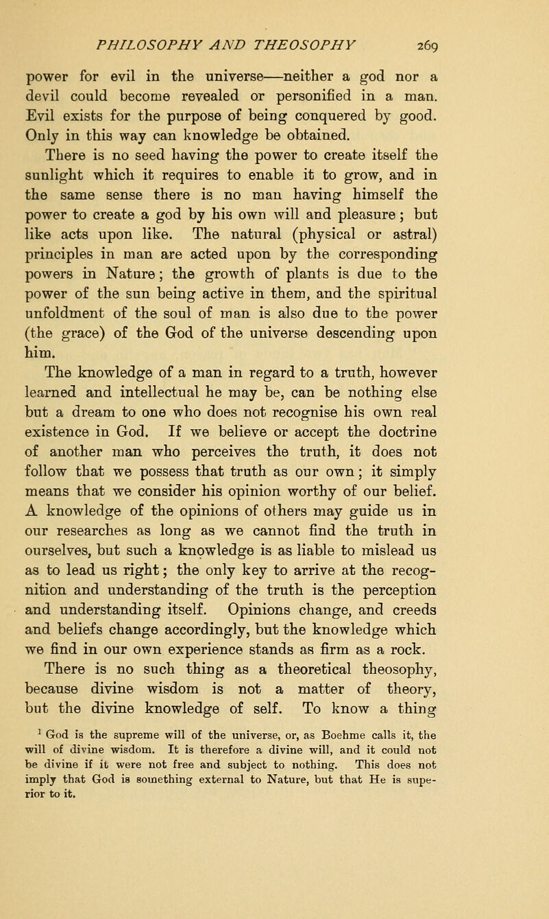 power for evil in the universe—neither a god nor a devil could become revealed or personified in a man. Evil exists for the purpose of being conquered by good. Only in this way can knowledge be obtained. There is no seed having the power to create itself the sunlight which it requires to enable it to grow, and in the same sense there is no man having himself the power to create a god by his own will and pleasure; but like acts upon like. The natural (physical or astral) principles in man are acted upon by the corresponding powers in Nature; the growth of plants is due to the power of the sun being active in them, and the spiritual unfoldment of the soul of man is also due to the power (the grace) of the God of the universe descending upon him. The knowledge of a man in regard to a truth, however learned and intellectual he may be, can be nothing else but a dream to one who does not recognise his own real existence in God. If we believe or accept the doctrine of another man who perceives the truth, it does not follow that we possess that truth as our own; it simply means that we consider his opinion worthy of our belief. A knowledge of the opinions of others may guide us in our researches as long as we cannot find the truth in ourselves, but such a knowledge is as liable to mislead us as to lead us right; the only key to arrive at the recog- nition and understanding of the truth is the perception and understanding itself. Opinions change, and creeds and beliefs change accordingly, but the knowledge which we find in our own experience stands as firm as a rock. There is no such thing as a theoretical theosophy, because divine wisdom is not a matter of theory, but the divine knowledge of self. To know a thing 1 God is the supreme will of the universe, or, as Boehme calls it, the will of divine wisdom. It is therefore a divine will, and it could not be divine if it were not free and subject to nothing. This does not imply that God is something external to Nature, but that He is supe- rior to it.