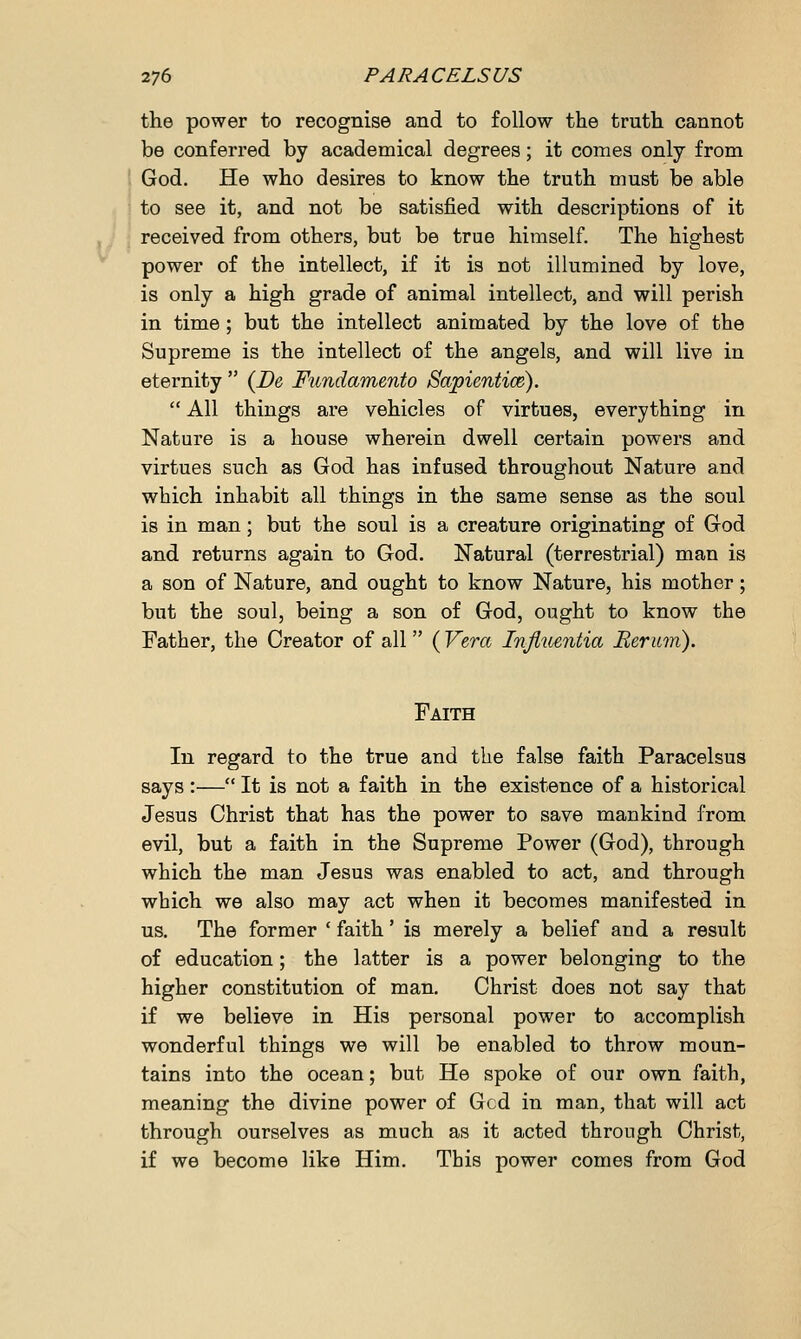 the power to recognise and to follow the truth cannot be conferred by academical degrees; it comes only from God. He who desires to know the truth must be able to see it, and not be satisfied with descriptions of it received from others, but be true himself. The highest power of the intellect, if it is not illumined by love, is only a high grade of animal intellect, and will perish in time ; but the intellect animated by the love of the Supreme is the intellect of the angels, and will live in eternity  (Be Fundamento Sapientice).  All things are vehicles of virtues, everything in Nature is a house wherein dwell certain powers and virtues such as God has infused throughout Nature and which inhabit all things in the same sense as the soul is in man; but the soul is a creature originating of God and returns again to God. Natural (terrestrial) man is a son of Nature, and ought to know Nature, his mother; but the soul, being a son of God, ought to know the Father, the Creator of all ( Vera Influentia Rerum). Faith In regard to the true and the false faith Paracelsus says :— It is not a faith in the existence of a historical Jesus Christ that has the power to save mankind from evil, but a faith in the Supreme Power (God), through which the man Jesus was enabled to act, and through which we also may act when it becomes manifested in us. The former ' faith' is merely a belief and a result of education; the latter is a power belonging to the higher constitution of man. Christ does not say that if we believe in His personal power to accomplish wonderful things we will be enabled to throw moun- tains into the ocean; but He spoke of our own faith, meaning the divine power of Gcd in man, that will act through ourselves as much as it acted through Christ, if we become like Him. This power comes from God