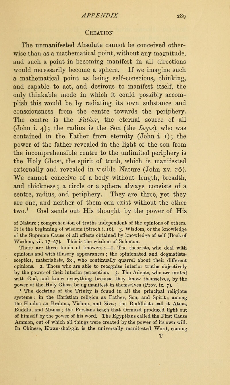 Creation The unmanifested Absolute cannot be conceived other- wise than as a mathematical point, without any magnitude, and such a point in becoming manifest in all directions would necessarily become a sphere. If we imagine such a mathematical point as being self-conscious, thinking, and capable to act, and desirous to manifest itself, the only thinkable mode in which it could possibly accom- plish this would be by radiating its own substance and consciousness from the centre towards the periphery. The centre is the Father, the eternal source of all (John i. 4); the radius is the Son (the Logos), who was contained in the Father from eternity (John i. 1); the power of the father revealed in the light of the son from the incomprehensible centre to the unlimited periphery is the Holy Ghost, the spirit of truth, which is manifested externally and revealed in visible Nature (John xv. 26). We cannot conceive of a body without length, breadth, and thickness; a circle or a sphere always consists of a centre, radius, and periphery. They are three, yet they are one, and neither of them can exist without the other two.1 God sends out His thought by the power of His of Nature ; comprehension of truths independent of the opinions of others. It is the beginning of wisdom (Sirach i. 16). 3. Wisdom, or the knowledge of the Supreme Cause of all effects obtained by knowledge of self (Book of Wisdom, vii. 17-27). This is the wisdom of Solomon. There are three kinds of knowers :—I. The theorists, who deal with opinions and with illusory appearances ; the opinionated and dogmatists> sceptics, materialists, &c, who continually quarrel about their different opinions. 2. Those who are able to recognise interior truths objectively by the power of their interior perception. 3. The Adepts, who are united with God, and know everything because they know themselves, by the power of the Holy Ghost being manifest in themselves (Prov. ix. 7). 1 The doctrine of the Trinity is found in all the principal religious systems: in the Christian religion as Father, Son, and Spirit; among the Hindus as Brahma, Vishnu, and Siva; the Buddhists call it Atma, Buddhi, and Manas; the Persians teach that Ormuzd produced light out of himself by the power of his word. The Egyptians called the First Cause Ammon, out of which all things were created by the power of its own will. In Chinese, Kwan-shai-gin is the universally manifested Word, coming T