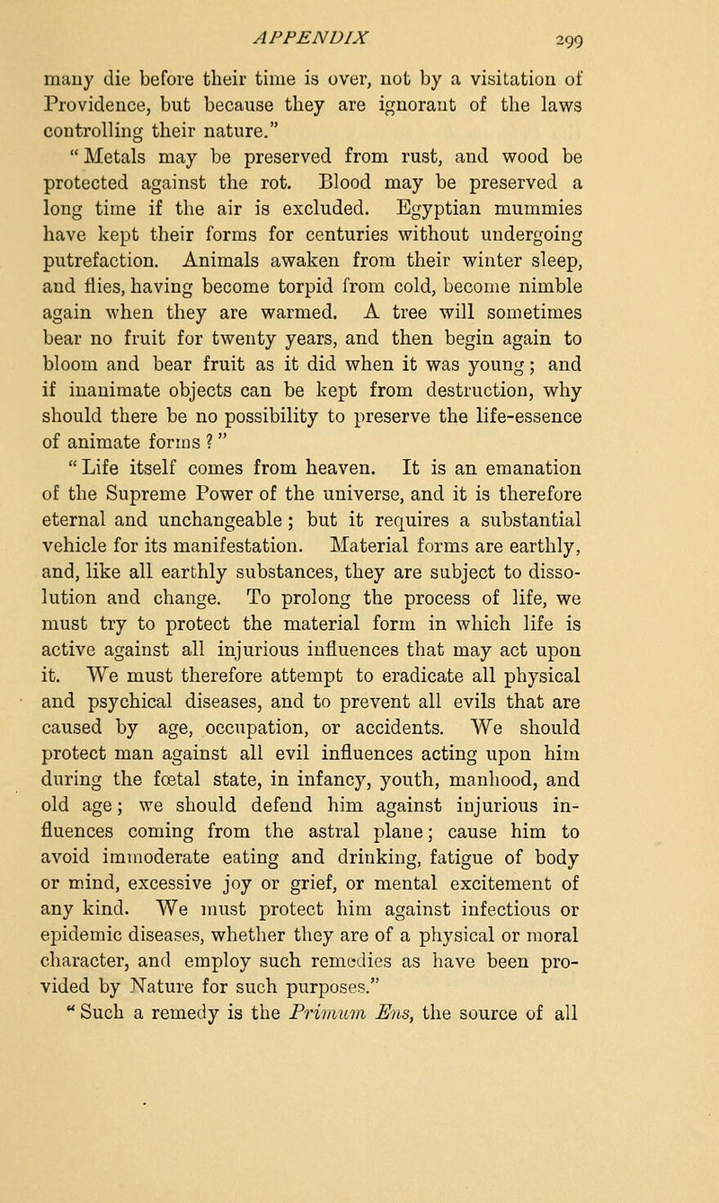 many die before their time is over, not by a visitation of Providence, but because they are ignorant of the laws controlling their nature.  Metals may be preserved from rust, and wood be protected against the rot. Blood may be preserved a long time if the air is excluded. Egyptian mummies have kept their forms for centuries without undergoing putrefaction. Animals awaken from their winter sleep, and flies, having become torpid from cold, become nimble again when they are warmed. A tree will sometimes bear no fruit for twenty years, and then begin again to bloom and bear fruit as it did when it was young; and if inanimate objects can be kept from destruction, why should there be no possibility to preserve the life-essence of animate forms ?   Life itself comes from heaven. It is an emanation of the Supreme Power of the universe, and it is therefore eternal and unchangeable; but it requires a substantial vehicle for its manifestation. Material forms are earthly, and, like all earthly substances, they are subject to disso- lution and change. To prolong the process of life, we must try to protect the material form in which life is active against all injurious influences that may act upon it. We must therefore attempt to eradicate all physical and psychical diseases, and to prevent all evils that are caused by age, occupation, or accidents. We should protect man against all evil influences acting upon him during the foetal state, in infancy, youth, manhood, and old age; we should defend him against injurious in- fluences coming from the astral plane; cause him to avoid immoderate eating and drinking, fatigue of body or mind, excessive joy or grief, or mental excitement of any kind. We must protect him against infectious or epidemic diseases, whether they are of a physical or moral character, and employ such remedies as have been pro- vided by Nature for such purposes.  Such a remedy is the Primum Ens, the source of all