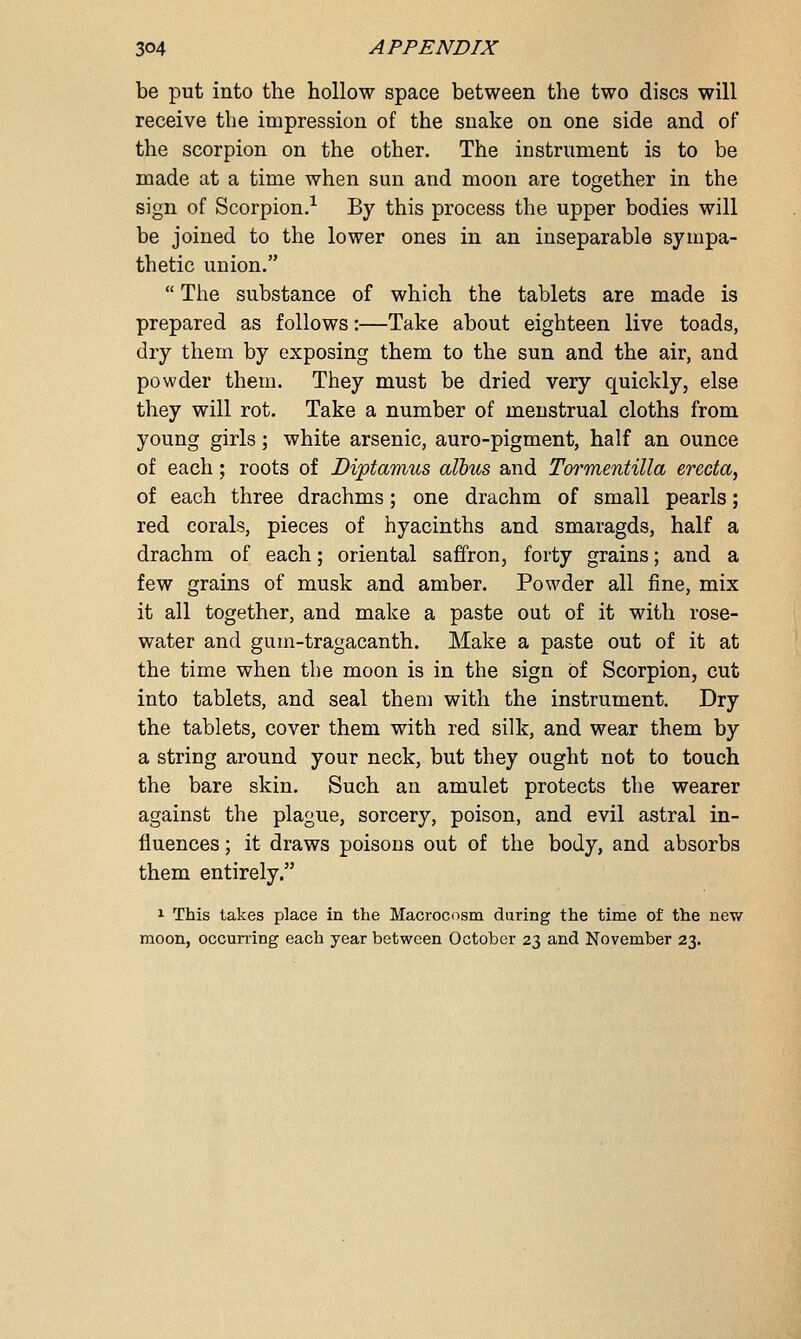 be put into the hollow space between the two discs will receive the impression of the snake on one side and of the scorpion on the other. The instrument is to be made at a time when sun and moon are together in the sign of Scorpion.1 By this process the upper bodies will be joined to the lower ones in an inseparable sympa- thetic union.  The substance of which the tablets are made is prepared as follows:—Take about eighteen live toads, dry them by exposing them to the sun and the air, and powder them. They must be dried very quickly, else they will rot. Take a number of menstrual cloths from young girls; white arsenic, auro-pigment, half an ounce of each; roots of Diptamus albus and Tormentilla ereda, of each three drachms; one drachm of small pearls; red corals, pieces of hyacinths and smaragds, half a drachm of each; oriental saffron, forty grains; and a few grains of musk and amber. Powder all fine, mix it all together, and make a paste out of it with rose- water and gum-tragacanth. Make a paste out of it at the time when the moon is in the sign of Scorpion, cut into tablets, and seal them with the instrument. Dry the tablets, cover them with red silk, and wear them by a string around your neck, but they ought not to touch the bare skin. Such an amulet protects the wearer against the plague, sorcery, poison, and evil astral in- fluences ; it draws poisons out of the body, and absorbs them entirely. 1 This takes place in the Macrocosm during the time of the new moon, occurring each year between October 23 and November 23.