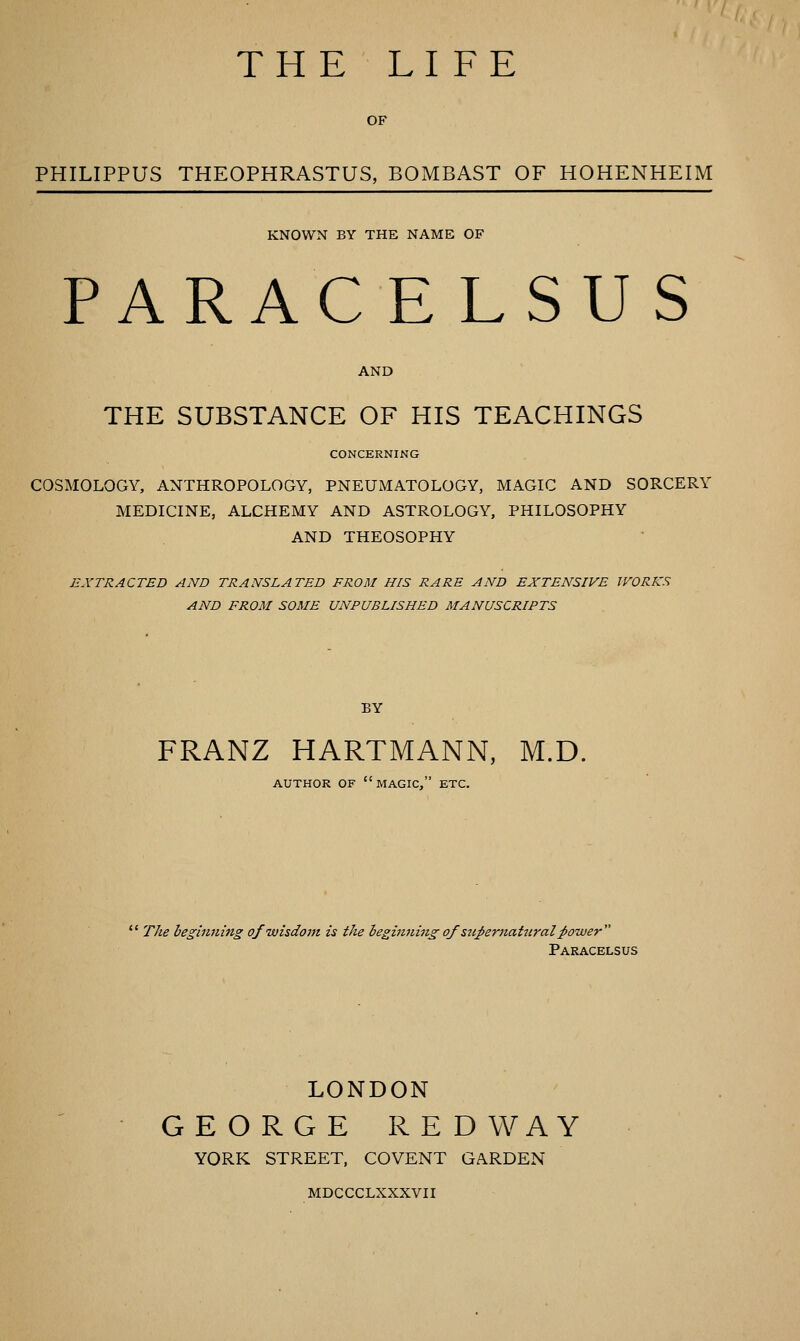 THE LIFE OF PHILIPPUS THEOPHRASTUS, BOMBAST OF HOHENHEIM KNOWN BY THE NAME OF PARAC E LSUS AND THE SUBSTANCE OF HIS TEACHINGS CONCERNING COSMOLOGY, ANTHROPOLOGY, PNEUMATOLOGY, MAGIC AND SORCERY MEDICINE, ALCHEMY AND ASTROLOGY, PHILOSOPHY AND THEOSOPHY EXTRACTED AND TRANSLATED FROM HIS RARE AND EXTENSIVE WORKS AND FROM SOME UNPUBLISHED MANUSCRIPTS BY FRANZ HARTMANN, M.D. AUTHOR OF magic, ETC.  The hegiiuting of wisdom is the ieginning of szipernatiiral power Paracelsus LONDON GEORGE RED WAY YORK STREET, COVENT GARDEN MDCCCLXXXVII