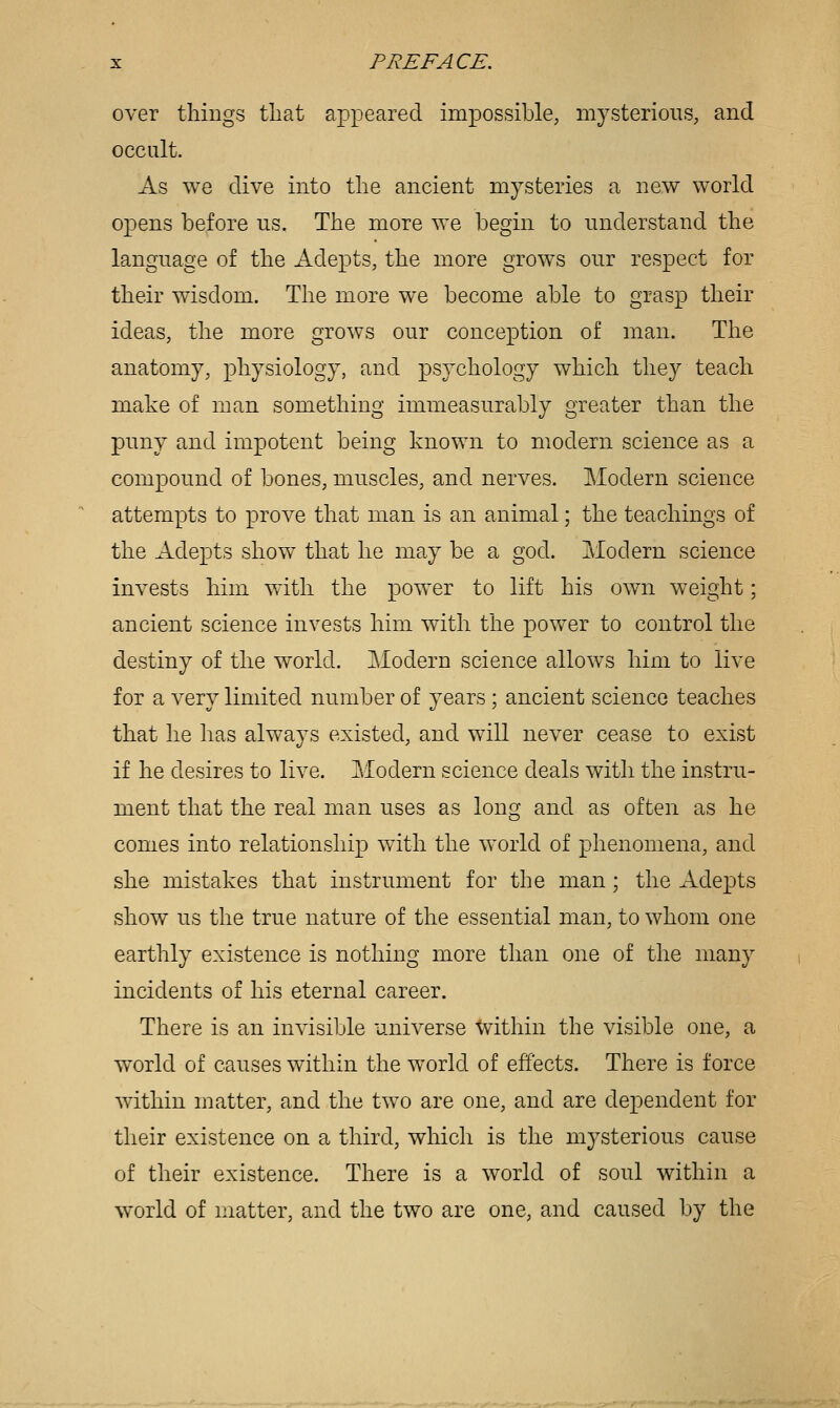 over tilings that appeared impossible, mysterious, and occult. As we dive into the ancient mysteries a new world opens before us. The more we begin to understand the language of the Adepts, the more grows our respect for their wisdom. The more we become able to grasp their ideas, the more grows our conception of man. The anatomy, physiology, and psychology which they teach make of man something immeasurably greater than the puny and impotent being known to modern science as a compound of bones, muscles, and nerves. Modern science attempts to prove that man is an animal; the teachings of the Adepts show that he may be a god. Modern science invests him with the power to lift his own weight; ancient science invests him with the power to control the destiny of the world. Modern science allows him to live for a very limited number of j^ears; ancient science teaches that he has always existed, and will never cease to exist if he desires to live. Modern science deals with the instru- ment that the real man uses as long and as often as he comes into relationship with the world of phenomena, and she mistakes that instrument for the man; the Adepts show us the true nature of the essential man, to whom one earthly existence is nothing more than one of the many incidents of his eternal career. There is an invisible universe U^ithin the visible one, a world of causes within the world of effects. There is force within matter, and the two are one, and are dependent for their existence on a third, which is the mysterious cause of their existence. There is a world of soul within a world of matter, and the two are one, and caused by the