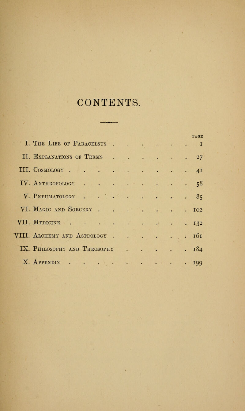 CONTENTS. I. The Life of Paeacelsus PAGE I II. Explanations of Terms . 27 III. Cosmology . 41 IV. Anthropology . . . . . . 58 V. Pneijmatology . . ' 85 VI. Magic and Sorcery . 102 VII. Medicine 132 VIII. Alchemy and Astrology , . 161 IX. Philosophy and Theosophy 184 X. Appendix . . 199